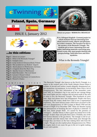 Poland, Spain, Germany


                                                                     About our project -’BERMUDA TRIANGLE’
            ISSUE 1, January 2012
                                                                     It is a bilingual (English– German) project in
                                                                        which students find out interesting facts
                                                                     about unusual events, objects and phenome-
                                                                     na in their countries. The incentive for this is
                                                                       the mystery of the Bermuda Triangle. The
                                                                       students get to know interesting facts and
                                                                     gather interesting materials concerning para-
                                                                     normal events, they meet people dealing with
...in this edition:                                                   parapsychology, hold interviews and solve
                                                                                         mysteries.
Page 1 - About our project
Page 1 - What is the Bermuda Triangle?
Page 1 - Vampire story                                                 What is the Bermuda Triangle?
Page 2 - Crop circles in Chruszczobrod, Poland
Page 2 - The accident in Los Rodeos’ Airport
Page 2 - Secret places in Oberhausen, Germany
Page 3 - A legend about the Black Dog
Page 3 - Spooky house in Oberhausen
Page 3 - Saint Borondón –The Lost Island
Page 4 - Lercaro’s House’s Ghost
Page 4 - Jasna Gora Sanctuary in Czestochowa
Page 4 - Wawel’s Chakra

V   A   M   P   I   R   E     S   T   O   R   Y   ‘The Bermuda Triangle’ also known as the Devil's Triangle, is a
                                                  region in the western part of the North Atlantic Ocean where a
                                                  number of aircraft and surface vessels allegedly disappeared un-
                                                  der mysterious circumstances. In its territory there were a lot of
                                                  disappearances. The first information of the anomalies come
                                                  from 1492. In Columbus's log it was said he saw strange things
                                                  like weird lights and his compass did not point north in the area
                                                  of what is now the Bermuda Triangle. Then hundreds of years
                                                  later, ships and planes have had disappeared. People who have
                                                  escaped from the watery death have said it was a supernatural
                                                  experience. The most famous losses which have occurred in the
                                                  area was disappearance of USS Cyclops in March 1918 and the
                                                  aircraft of Flight 19 in December 1945. There are theories saying
                                                  that phenomenon of breaking the laws of physics is detected in
                                                  this area. Some people think it’s caused by the presence of
                                                  "strangers" . Another theory is that a giant sea animal lives in the
                                                  triangle. It takes ships and pulls them down. Probably one of the
                                                  best known theories is the gas theory. The triangle is full of car-
                                                  bon dioxide and that means that when boats pass through the
                                                  triangle they can freeze on the base making them sink from the
                                                  weight. The gas can also explain plane disappearances too. When
                                                  the engine starts it can cause the gas in the air to ignite making
                                                  the air craft explode.
 