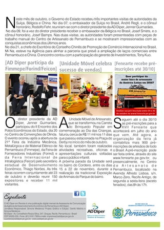 este mês de outubro, o Governo do Estado recebeu três importantes visitas de autoridades da
Suíça, Bélgica e China. No dia 07, André Regli, e
N reuniram-se com o diretor presidente da AD Diper, Jenner Guimarães.
No dia 09, foi a vez do diretor presidente receber o embaixador da Bélgica no Brasil, Josef Smets, e o
cônsul honorário, Josef Bamps. Nas duas visitas, as autoridades foram presenteadas com peças de
trabalho manual do Centro de Artesanato de Pernambuco e se mostraram impressionadas com as
conquistas econômicas dos últimos anos.
No dia 21, a chefe do Escritório do Conselho Chinês de Promoção de Comércio Internacional no Brasil,
Mi Na, esteve na Agência para alinhar a parceria que prevê a ampliação de laços comerciais entre
Pernambuco e China. O encontro contou com a participação do gerente de Investimentos, Tony Kuo.
o embaixador da Suíça no Brasil, o cônsul
honorário, Rodolfo Fehr,
diretor presidente da AD
Diper, Jenner Guimarães,
Oparticipou do II Encontro dos
Polos Econômicos do Estado, dia 20
no Centro de Convenções de Olinda.
O evento ocorreu após a abertura da
21ª Feira da Indústria Mecânica,
Metalúrgica e de Material Elétrico de
Pernambuco (Fimmepe), da Feira de
Fornecedores Industriais (Forind) e
d a Fe i r a I n t e r n a c i o n a l d e
Intralogística (Feicon) pelo secretário
estadual de Desenvolvimento
Econômico, Thiago Norões. As três
feiras ocorrem conjuntamente até 23
de outubro e deverão reunir 150
expositores e receber 11 mil
visitantes.
Unidade Móvel de Artesanato,
que se transformou na Carreta
Ado Brinquedo Popular em
comemoração ao Dia das Crianças,
faturou cerca de R$ 11 mil nos 11 dias
que passou estacionada na Praça do
Derby no início do mês de outubro.
No local, também foram realizadas
atividades recreativas, oficinas e
apresentações culturais voltadas
para o público infantil.
A próxima parada da Unidade será
no bairro do Cordeiro, entre os dias
15 a 22 de novembro, durante a
realização da tradicional Exposição
de Animais do Parque do bairro.
eguem até o dia 30/10
as pré-inscrições para a
SXVII Fenearte que
acontecerá em julho do ano
que vem. Até agora, a
organização da feira já
contabiliza mais 900 pré-
inscrições de artesãos de todo
o Brasil. A pré-inscrição pode
ser feita online, através do site
www.fenearte.pe.gov.br, ou
presencialmente, no Centro
d e A r t e s a n a t o d e
Pernambuco, localizado na
Avenida Alfredo Lisboa, s/n,
Marco Zero, Recife Antigo, de
segunda a sexta-feira (exceto
feriados), das 8h às 17h.
Expediente
[AD Diper participa da
Fimmepe/Forind/Feicon]
[Unidade Móvel celebra
sucesso de vendas]
[Fenearte recebe pré-
inscrições até 30/10]
O AD Diper em Revista é uma publicação digital mensal da Assessoria de Comunicação
da Agência de Desenvolvimento Econômico de Pernambuco (AD Diper).
Jornalista Responsável: Simone Medeiros/ Projeto Gráfico e Edição: Danilo Martins e
Simone Medeiros.
AD Diper - Av. Conselheiro Rosa e Silva, 347, Graças, Recife, Pernambuco - Brasil
CEP 52020-220 - Fone: (81) 3181.7300 e-mails: imprensa@addiper.pe.gov.br
ouvidoria@addiper.pe.gov.br - www.addiper.pe.gov.br
 