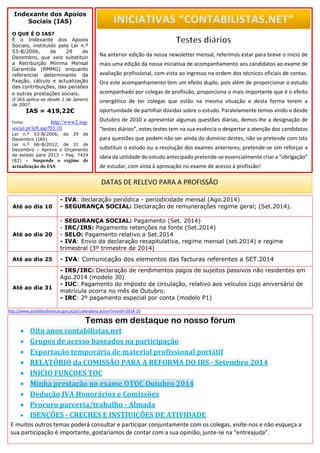 Até ao dia 10 
- IVA: declaração periódica - periodicidade mensal (Ago.2014) 
- SEGURANÇA SOCIAL: Declaração de remunerações regime geral; (Set.2014). 
Até ao dia 20 
- SEGURANÇA SOCIAL: Pagamento (Set. 2014) 
- IRC/IRS: Pagamento retenções na fonte (Set.2014) 
- SELO: Pagamento relativo a Set.2014 
- IVA: Envio da declaração recapitulativa, regime mensal (set.2014) e regime trimestral (3º trimestre de 2014) 
Até ao dia 25 
- IVA: Comunicação dos elementos das facturas referentes a SET.2014 
Até ao dia 31 
- IRS/IRC: Declaração de rendimentos pagos de sujeitos passivos não residentes em Ago.2014 (modelo 30) 
- IUC: Pagamento do imposto de circulação, relativo aos veículos cujo aniversário de matrícula ocorra no mês de Outubro. - IRC: 2º pagamento especial por conta (modelo P1) 
http://www.portaldasfinancas.gov.pt/pt/calendario.action?month=2014-10 
Temas em destaque no nosso fórum 
E muitos outros temas poderá consultar e participar conjuntamente com os colegas, visite-nos e não esqueça a sua participação é importante, gostaríamos de contar com a sua opinião, junte-se na “entreajuda”. 
Indexante dos Apoios Sociais (IAS) O QUE É O IAS? É o Indexante dos Apoios Sociais, instituído pela Lei n.º 53-B/2006, de 29 de Dezembro, que veio substituir a Retribuição Mínima Mensal Garantida (RMMG) enquanto referencial determinante da fixação, cálculo e actualização das contribuições, das pensões e outras prestações sociais. O IAS aplica-se desde 1 de Janeiro de 2007. IAS = 419,22€ Fonte: http://www2.seg- social.pt/left.asp?03.10 Lei n.º 53-B/2006, de 29 de Dezembro (IAS) Lei n.º 66-B/2012, de 31 de Dezembro – Aprova o Orçamento de estado para 2013 – Pag. 7424 (82) – Suspende o regime de actualização do IAS 
DATAS DE RELEVO PARA A PROFISSÃO 
Na anterior edição da nossa newsletter mensal, referimos estar para breve o início de mais uma edição da nossa iniciativa de acompanhamento aos candidatos ao exame de avaliação profissional, com vista ao ingresso na ordem dos técnicos oficiais de contas. Ora este acompanhamento tem um efeito duplo, pois além de proporcionar o estudo acompanhado por colegas de profissão, proporciona o mais importante que é o efeito sinergético de ter colegas que estão na mesma situação e desta forma terem a oportunidade de partilhar dúvidas sobre o estudo. Paralelamente temos vindo e desde Outubro de 2010 a apresentar algumas questões diárias, demos-lhe a designação de “testes diários”, estes testes tem na sua essência o despertar a atenção dos candidatos para questões que podem não ser ainda do domínio destes, não se pretende com isto substituir o estudo ou a resolução dos exames anteriores, pretende-se sim reforçar a ideia da utilidade do estudo antecipado pretende-se essencialmente criar a “obrigação” de estudar, com vista à aprovação no exame de acesso à profissão! 
INICIATIVAS “CONTABILISTAS.NET” 