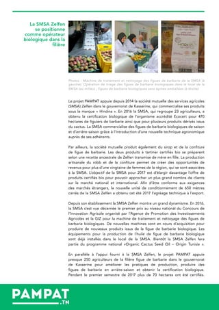 Photos : Machine de traitement et nettoyage des figues de barbarie de la SMSA (à
gauche); Opération de triage des figues de barbarie biologiques dans le local de la
SMSA (au milieu) ; figues de barbarie biologiques sans épines emballées (à droite)
Le projet PAMPAT appuie depuis 2014 la société mutuelle des services agricoles
(SMSA) Zelfen dans le gouvernorat de Kasserine, qui commercialise ses produits
sous la marque « Hindina ». En 2016 la SMSA, qui regroupe 23 agriculteurs, a
obtenu la certification biologique de l’organisme accrédité Ecocert pour 470
hectares de figuiers de barbarie ainsi que pour plusieurs produits dérivés issus
du cactus. La SMSA commercialise des figues de barbarie biologiques de saison
et d’arrière-saison grâce à l’introduction d’une nouvelle technique agronomique
auprès de ses adhérents.
Par ailleurs, la société mutuelle produit également du sirop et de la confiture
de figue de barbarie. Les deux produits à tartiner certifiés bio se préparent
selon une recette ancestrale de Zelfen transmise de mère en fille. La production
artisanale du robb et de la confiture permet de créer des opportunités de
revenus pour plus d’une vingtaine de femmes de la région, qui se sont associées
à la SMSA. L’objectif de la SMSA pour 2017 est d’élargir davantage l’offre de
produits certifiés bio pour pouvoir approcher un plus grand nombre de clients
sur le marché national et international. Afin d’être conforme aux exigences
des marchés étrangers, la nouvelle unité de conditionnement de 650 mètres
carrés de la SMSA Zelfen a obtenu cet été 2017 l’agréage technique à l’export.
Depuis son établissement la SMSA Zelfen montre un grand dynamisme. En 2016,
la SMSA s’est vue décernée le premier prix au niveau national du Concours de
l’Innovation Agricole organisé par l’Agence de Promotion des Investissements
Agricoles et la GIZ pour la machine de traitement et nettoyage des figues de
barbarie biologiques. De nouvelles machines sont en cours d’acquisition pour
produire de nouveaux produits issus de la figue de barbarie biologique. Les
équipements pour la production de l’huile de figue de barbarie biologique
sont déjà installés dans le local de la SMSA. Bientôt la SMSA Zelfen fera
partie du programme national «Organic Cactus Seed Oil – Origin Tunisia ».
En parallèle à l’appui fourni à la SMSA Zelfen, le projet PAMPAT appuie
presque 250 agriculteurs de la filière figue de barbarie dans le gouvernorat
de Kasserine pour améliorer les pratiques de production, produire des
figues de barbarie en arrière-saison et obtenir la certification biologique.
Pendant le premier semestre de 2017 plus de 70 hectares ont été certifiés.
La SMSA Zelfen
se positionne
comme opérateur
biologique dans la
filière
 