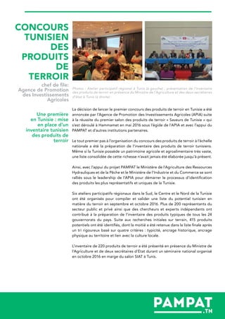Photos : Atelier participatif régional à Tunis (à gauche) ; présentation de l’inventaire
des produits de terroir en présence du Ministre de l’Agriculture et des deux secrétaires
d’état à Tunis (à droite)
La décision de lancer le premier concours des produits de terroir en Tunisie a été
annoncée par l’Agence de Promotion des Investissements Agricoles (APIA) suite
à la réussite du premier salon des produits de terroir « Saveurs de Tunisie » qui
s’est déroulé à Hammamet en mai 2016 sous l’égide de l’APIA et avec l’appui du
PAMPAT et d’autres institutions partenaires.
Le tout premier pas à l’organisation du concours des produits de terroir à l’échelle
nationale a été la préparation de l’inventaire des produits de terroir tunisiens.
Même si la Tunisie possède un patrimoine agricole et agroalimentaire très vaste,
une liste consolidée de cette richesse n’avait jamais été élaborée jusqu’à présent.
Ainsi, avec l’appui du projet PAMPAT le Ministère de l'Agriculture des Ressources
Hydrauliques et de la Pêche et le Ministère de l'Industrie et du Commerce se sont
ralliés sous le leadership de l’APIA pour démarrer le processus d’identification
des produits les plus représentatifs et uniques de la Tunisie.
Six ateliers participatifs régionaux dans le Sud, le Centre et le Nord de la Tunisie
ont été organisés pour compiler et valider une liste du potentiel tunisien en
matière du terroir en septembre et octobre 2016. Plus de 200 représentants du
secteur public et privé ainsi que des chercheurs et experts indépendants ont
contribué à la préparation de l’inventaire des produits typiques de tous les 24
gouvernorats du pays. Suite aux recherches initiales sur terrain, 415 produits
potentiels ont été identifiés, dont la moitié a été retenue dans la liste finale après
un tri rigoureux basé sur quatre critères : typicité, ancrage historique, ancrage
physique au territoire et lien avec la culture locale.
L’inventaire de 220 produits de terroir a été présenté en présence du Ministre de
l’Agriculture et de deux secrétaires d’Etat durant un séminaire national organisé
en octobre 2016 en marge du salon SIAT à Tunis.
Une première
en Tunisie : mise
en place d’un
inventaire tunisien
des produits de
terroir
CONCOURS
TUNISIEN
DES
PRODUITS
DE
TERROIR
chef de file:
Agence de Promotion
des Investissements
Agricoles
 