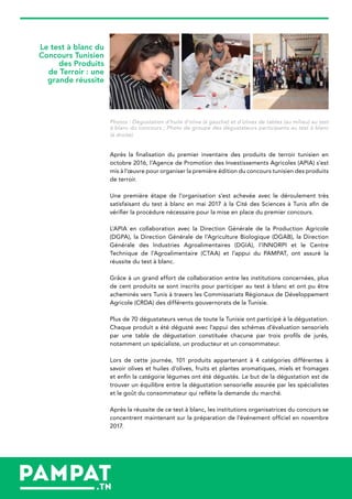 Le test à blanc du
Concours Tunisien
des Produits
de Terroir : une
grande réussite
Photos : Dégustation d’huile d’olive (à gauche) et d’olives de tables (au milieu) au test
à blanc du concours ; Photo de groupe des dégustateurs participants au test à blanc
(à droite)
Après la finalisation du premier inventaire des produits de terroir tunisien en
octobre 2016, l’Agence de Promotion des Investissements Agricoles (APIA) s’est
mis à l’œuvre pour organiser la première édition du concours tunisien des produits
de terroir.
Une première étape de l’organisation s’est achevée avec le déroulement très
satisfaisant du test à blanc en mai 2017 à la Cité des Sciences à Tunis afin de
vérifier la procédure nécessaire pour la mise en place du premier concours.
L’APIA en collaboration avec la Direction Générale de la Production Agricole
(DGPA), la Direction Générale de l’Agriculture Biologique (DGAB), la Direction
Générale des Industries Agroalimentaires (DGIA), l’INNORPI et le Centre
Technique de l’Agroalimentaire (CTAA) et l’appui du PAMPAT, ont assuré la
réussite du test à blanc.
Grâce à un grand effort de collaboration entre les institutions concernées, plus
de cent produits se sont inscrits pour participer au test à blanc et ont pu être
acheminés vers Tunis à travers les Commissariats Régionaux de Développement
Agricole (CRDA) des différents gouvernorats de la Tunisie.
Plus de 70 dégustateurs venus de toute la Tunisie ont participé à la dégustation.
Chaque produit a été dégusté avec l’appui des schémas d’évaluation sensoriels
par une table de dégustation constituée chacune par trois profils de jurés,
notamment un spécialiste, un producteur et un consommateur.
Lors de cette journée, 101 produits appartenant à 4 catégories différentes à
savoir olives et huiles d’olives, fruits et plantes aromatiques, miels et fromages
et enfin la catégorie légumes ont été dégustés. Le but de la dégustation est de
trouver un équilibre entre la dégustation sensorielle assurée par les spécialistes
et le goût du consommateur qui reflète la demande du marché.
Après la réussite de ce test à blanc, les institutions organisatrices du concours se
concentrent maintenant sur la préparation de l’événement officiel en novembre
2017.
 