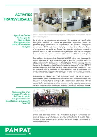 ACTIVITES
TRANSVERSALES
Photo : Nouveaux équipements acquis par le CTAB pour le renforcement de ses
capacités analytiques.
Forte de la reconnaissance européenne du système de certification
biologique national, la Tunisie se positionne aujourd’hui parmi les
premiers pays producteurs et exportateurs de produits biologiques
en Afrique. 3200 opérateurs biologiques existent en Tunisie. Faute
d’un organisme accrédité en Tunisie, les sociétés tunisiennes doivent à
présent recourir à des laboratoires étrangers pour effectuer les analyses
sur leurs produits pour pouvoir recevoir la certification biologique.
Pour pallier à cette contrainte, le projet PAMPAT est en train d’appuyer le
Centre Technique de l’Agriculture Biologique (CTAB) pour compléter son offre
et pouvoir ainsi offrir de nouvelles analyses physico-chimiques aux opérateurs
tunisiens. Des équipements de laboratoire pour une valeur d’environ 355’000
dinars ont déjà été achetés et livrés au CTAB par le projet. De plus, un cycle
de formation pour le personnel du laboratoire du CTAB a démarré en vue
d’assurer le bon développement des analyses avec les nouveaux équipements.
L’assistance du PAMPAT au CTAB continuera jusqu’à la fin du projet ;
l’objectif final étant l’accréditation du laboratoire pour le développement des
nouvelles analyses physico-chimiques. En présence d’un laboratoire national
accrédité, les producteurs tunisiens pourront réduire les coûts des analyses
de leurs produits et par conséquent être plus compétitifs en termes de prix.
Appui au Centre
Technique de
l’Agriculture
Biologique pour
offrir de nouvelles
analyses
Organisation d’un
voyage d’étude en
Toscane au profit
des partenaires et
bénéficiaires des projets
PAMPAT
Photo : Photo de groupe de la délégation tuniso-marocaine pendant le voyage
d’étude en Italie
Durant ces dernières années les institutions publiques tunisiennes ont
déployé beaucoup d’efforts pour promouvoir les labels de qualité liés à
l’origine et pour positionner les produits de terroir en vue d’encourager le
développement rural.
 