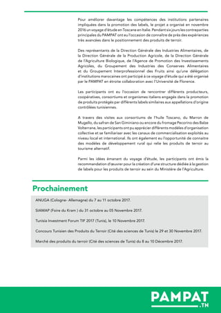 Pour améliorer davantage les compétences des institutions partenaires
impliquées dans la promotion des labels, le projet a organisé en novembre
2016 un voyage d’étude en Toscane en Italie. Pendant six jours les contreparties
principales du PAMPAT ont eu l’occasion de connaître de près des expériences
très avancées dans le positionnement des produits de terroir.
Des représentants de la Direction Générale des Industries Alimentaires, de
la Direction Générale de la Production Agricole, de la Direction Générale
de l’Agriculture Biologique, de l’Agence de Promotion des Investissements
Agricoles, du Groupement des Industries des Conserves Alimentaires
et du Groupement Interprofessionnel des Fruits ainsi qu’une délégation
d’institutions marocaines ont participé à ce voyage d’étude qui a été organisé
par le PAMPAT en étroite collaboration avec l’Université de Florence.
Les participants ont eu l’occasion de rencontrer différents producteurs,
coopératives, consortiums et organismes italiens engagés dans la promotion
de produits protégés par différents labels similaires aux appellations d’origine
contrôlées tunisiennes.
A travers des visites aux consortiums de l’huile Toscano, du Marron de
Mugello, du safran de San Giminiano ou encore du fromage Pecorino des Balze
Volterrane, les participants ont pu apprécier différents modèles d’organisation
collective et se familiariser avec les canaux de commercialisation exploités au
niveau local et international. Ils ont également eu l’opportunité de connaitre
des modèles de développement rural qui relie les produits de terroir au
tourisme alternatif.
Parmi les idées émanant du voyage d’étude, les participants ont émis la
recommandation d’œuvrer pour la création d’une structure dédiée à la gestion
de labels pour les produits de terroir au sein du Ministère de l’Agriculture.
Prochainement
ANUGA (Cologne- Allemagne) du 7 au 11 octobre 2017.
SIAMAP (Foire du Kram ) du 31 octobre au 05 Novembre 2017.
Tunisia Investment Forum TIF 2017 (Tunis), le 10 Novembre 2017.
Concours Tunisien des Produits du Terroir (Cité des sciences de Tunis) le 29 et 30 Novembre 2017.
Marché des produits du terroir (Cité des sciences de Tunis) du 8 au 10 Décembre 2017.
 