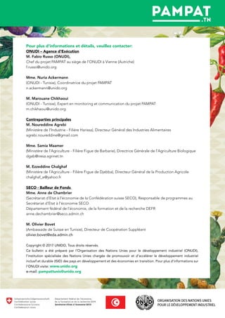 Pour plus d’informations et détails, veuillez contacter:
ONUDI – Agence d'Exécution
M. Fabio Russo (ONUDI),
Chef du projet PAMPAT au siège de l'ONUDI à Vienne (Autriche)
f.russo@unido.org
Mme. Nuria Ackermann
(ONUDI - Tunisie), Coordinatrice du projet PAMPAT
n.ackermann@unido.org
M. Marouane Chikhaoui
(ONUDI - Tunisie), Expert en monitoring et communication du projet PAMPAT
m.chikhaoui@unido.org
Contreparties principales
M. Noureddine Agrebi
(Ministère de l'Industrie - Filière Harissa), Directeur Général des Industries Alimentaires
agrebi.noureddine@gmail.com
Mme. Samia Maamer
(Ministère de l'Agriculture - Filière Figue de Barbarie), Directrice Générale de l'Agriculture Biologique
dgab@iresa.agrinet.tn
M. Ezzeddine Chalghaf
(Ministère de l'Agriculture - Filière Figue de Djebba), Directeur Général de la Production Agricole
chalghaf_e@yahoo.fr
SECO - Bailleur de Fonds
Mme. Anne de Chambrier
(Secrétariat d'Etat à l'économie de la Confédération suisse SECO), Responsable de programmes au
Secrétariat d'Etat à l'économie SECO
Département fédéral de l’économie, de la formation et de la recherche DEFR
anne.dechambrier@seco.admin.ch
M. Olivier Bovet
(Ambassade de Suisse en Tunisie), Directeur de Coopération Suppléant
olivier.bovet@eda.admin.ch
Copyright © 2017 UNIDO, Tous droits réservés.
Ce bulletin a été préparé par l’Organisation des Nations Unies pour le développement industriel (ONUDI),
l’institution spécialisée des Nations Unies chargée de promouvoir et d’accélérer le développement industriel
inclusif et durable (ISID) des pays en développement et des économies en transition. Pour plus d'informations sur
l'ONUDI visite: www.unido.org
e-mail: pampattunis@unido.org
 