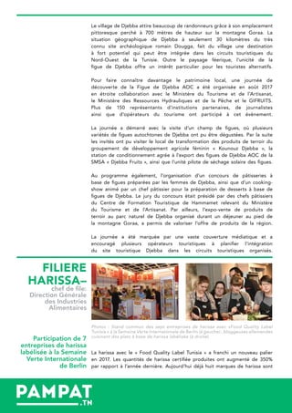 Le village de Djebba attire beaucoup de randonneurs grâce à son emplacement
pittoresque perché à 700 mètres de hauteur sur la montagne Goraa. La
situation géographique de Djebba à seulement 30 kilomètres du très
connu site archéologique romain Dougga, fait du village une destination
à fort potentiel qui peut être intégrée dans les circuits touristiques du
Nord-Ouest de la Tunisie. Outre le paysage féerique, l’unicité de la
figue de Djebba offre un intérêt particulier pour les touristes alternatifs.
Pour faire connaître davantage le patrimoine local, une journée de
découverte de la Figue de Djebba AOC a été organisée en août 2017
en étroite collaboration avec le Ministère du Tourisme et de l’Artisanat,
le Ministère des Ressources Hydrauliques et de la Pêche et le GIFRUITS.
Plus de 150 représentants d’institutions partenaires, de journalistes
ainsi que d’opérateurs du tourisme ont participé à cet évènement.
La journée a démarré avec la visite d’un champ de figues, où plusieurs
variétés de figues autochtones de Djebba ont pu être dégustées. Par la suite
les invités ont pu visiter le local de transformation des produits de terroir du
groupement de développement agricole féminin « Kounouz Djebba », la
station de conditionnement agrée à l’export des figues de Djebba AOC de la
SMSA « Djebba Fruits », ainsi que l’unité pilote de séchage solaire des figues.
Au programme également, l’organisation d’un concours de pâtisseries à
base de figues préparées par les femmes de Djebba, ainsi que d’un cooking-
show animé par un chef pâtissier pour la préparation de desserts à base de
figues de Djebba. Le jury du concours était présidé par des chefs pâtissiers
du Centre de Formation Touristique de Hammamet relevant du Ministère
du Tourisme et de l’Artisanat. Par ailleurs, l’expo-vente de produits de
terroir au parc naturel de Djebba organisé durant un déjeuner au pied de
la montagne Goraa, a permis de valoriser l’offre de produits de la région.
La journée a été marquée par une vaste couverture médiatique et a
encouragé plusieurs opérateurs touristiques à planifier l’intégration
du site touristique Djebba dans les circuits touristiques organisés.
Photos : Stand commun des sept entreprises de harissa avec «Food Quality Label
Tunisia » à la Semaine Verte Internationale de Berlin (à gauche) ; bloggeuses allemandes
cuisinant des plats à base de harissa labélisée (à droite)
La harissa avec le « Food Quality Label Tunisia » a franchi un nouveau palier
en 2017. Les quantités de harissa certifiée produites ont augmenté de 350%
par rapport à l’année dernière. Aujourd’hui déjà huit marques de harissa sont
FILIERE
HARISSA–
chef de file:
Direction Générale
des Industries
Alimentaires
Participation de 7
entreprises de harissa
labélisée à la Semaine
Verte Internationale
de Berlin
 