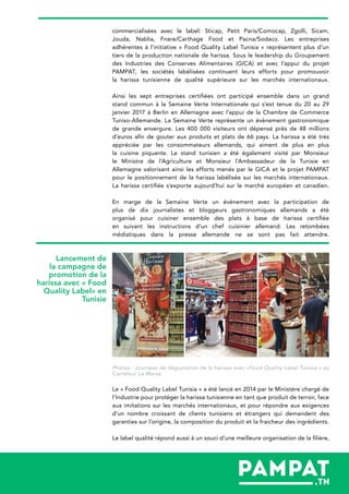 commercialisées avec le label: Sticap, Petit Paris/Comocap, Zgolli, Sicam,
Jouda, Nablia, Fnare/Carthage Food et Pacna/Sodaco. Les entreprises
adhérentes à l’initiative « Food Quality Label Tunisia » représentent plus d’un
tiers de la production nationale de harissa. Sous le leadership du Groupement
des Industries des Conserves Alimentaires (GICA) et avec l’appui du projet
PAMPAT, les sociétés labélisées continuent leurs efforts pour promouvoir
la harissa tunisienne de qualité supérieure sur les marchés internationaux.
Ainsi les sept entreprises certifiées ont participé ensemble dans un grand
stand commun à la Semaine Verte Internationale qui s’est tenue du 20 au 29
janvier 2017 à Berlin en Allemagne avec l’appui de la Chambre de Commerce
Tuniso-Allemande. La Semaine Verte représente un évènement gastronomique
de grande envergure. Les 400 000 visiteurs ont dépensé près de 48 millions
d’euros afin de gouter aux produits et plats de 66 pays. La harissa a été très
appréciée par les consommateurs allemands, qui aiment de plus en plus
la cuisine piquante. Le stand tunisien a été également visité par Monsieur
le Ministre de l’Agriculture et Monsieur l’Ambassadeur de la Tunisie en
Allemagne valorisant ainsi les efforts menés par le GICA et le projet PAMPAT
pour le positionnement de la harissa labélisée sur les marchés internationaux.
La harissa certifiée s’exporte aujourd’hui sur le marché européen et canadien.
En marge de la Semaine Verte un événement avec la participation de
plus de dix journalistes et bloggeurs gastronomiques allemands a été
organisé pour cuisiner ensemble des plats à base de harissa certifiée
en suivant les instructions d’un chef cuisinier allemand. Les retombées
médiatiques dans la presse allemande ne se sont pas fait attendre.
Photos : Journées de dégustation de la harissa avec «Food Quality Label Tunisia » au
Carrefour La Marsa
Le « Food Quality Label Tunisia » a été lancé en 2014 par le Ministère chargé de
l’Industrie pour protéger la harissa tunisienne en tant que produit de terroir, face
aux imitations sur les marchés internationaux, et pour répondre aux exigences
d’un nombre croissant de clients tunisiens et étrangers qui demandent des
garanties sur l’origine, la composition du produit et la fraicheur des ingrédients.
Le label qualité répond aussi à un souci d’une meilleure organisation de la filière,
Lancement de
la campagne de
promotion de la
harissa avec « Food
Quality Label» en
Tunisie
 