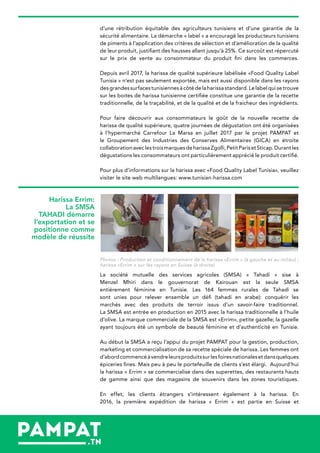 d’une rétribution équitable des agriculteurs tunisiens et d’une garantie de la
sécurité alimentaire. La démarche « label » a encouragé les producteurs tunisiens
de piments à l’application des critères de sélection et d’amélioration de la qualité
de leur produit, justifiant des hausses allant jusqu’à 25%. Ce surcoût est répercuté
sur le prix de vente au consommateur du produit fini dans les commerces.
Depuis avril 2017, la harissa de qualité supérieure labélisée «Food Quality Label
Tunisia » n’est pas seulement exportée, mais est aussi disponible dans les rayons
desgrandessurfacestunisiennesàcôtédelaharissastandard.Lelabelquisetrouve
sur les boites de harissa tunisienne certifiée constitue une garantie de la recette
traditionnelle, de la traçabilité, et de la qualité et de la fraicheur des ingrédients.
Pour faire découvrir aux consommateurs le goût de la nouvelle recette de
harissa de qualité supérieure, quatre journées de dégustation ont été organisées
à l’hypermarché Carrefour La Marsa en juillet 2017 par le projet PAMPAT et
le Groupement des Industries des Conserves Alimentaires (GICA) en étroite
collaborationaveclestroismarquesdeharissaZgolli,PetitParisetSticap.Durantles
dégustations les consommateurs ont particulièrement apprécié le produit certifié.
Pour plus d’informations sur la harissa avec «Food Quality Label Tunisia», veuillez
visiter le site web multilangues: www.tunisian-harissa.com
Photos : Production et conditionnement de la harissa «Errim » (à gauche et au milieu) ;
harissa «Errim » sur les rayons en Suisse (à droite)
La société mutuelle des services agricoles (SMSA) « Tahadi » sise à
Menzel Mhiri dans le gouvernorat de Kairouan est la seule SMSA
entièrement féminine en Tunisie. Les 164 femmes rurales de Tahadi se
sont unies pour relever ensemble un défi (tahadi en arabe): conquérir les
marchés avec des produits de terroir issus d’un savoir-faire traditionnel.
La SMSA est entrée en production en 2015 avec la harissa traditionnelle à l’huile
d’olive. La marque commerciale de la SMSA est «Errim», petite gazelle; la gazelle
ayant toujours été un symbole de beauté féminine et d’authenticité en Tunisie.
Au début la SMSA a reçu l’appui du projet PAMPAT pour la gestion, production,
marketing et commercialisation de sa recette spéciale de harissa. Les femmes ont
d’abordcommencéàvendreleursproduitssurlesfoiresnationalesetdansquelques
épiceries fines. Mais peu à peu le portefeuille de clients s’est élargi. Aujourd’hui
la harissa « Errim » se commercialise dans des superettes, des restaurants hauts
de gamme ainsi que des magasins de souvenirs dans les zones touristiques.
En effet, les clients étrangers s’intéressent également à la harissa. En
2016, la première expédition de harissa « Errim » est partie en Suisse et
Harissa Errim:
La SMSA
TAHADI démarre
l’exportation et se
positionne comme
modèle de réussite
 