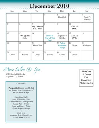December 2010
       Sun             Mon               Tue           Wed           Thur             Fri              Sat
                                                  1             2              3                4
                                                                    Hanukkah                         Daniel’s	
                                                                                                     Birthday

 5                6               7             8               9              10               11
                                  Buy 1 Service                                     Kids 1/2
                                    Get 1 Free                                       OFF!

 12               13           14                 15            16            17                18
                  10% off Hair                       Invest in   Stephanie’s	    Kids 1/2
                     Color                         Yourself Spa    Birthday       OFF!
                                                       Day!
 19               20              21              22            23		 Salon    24                25
                                   Winter	Time                    Christmas      Closed           Christmas
                                                                    Party!

 26               27              28              29            30             31
      Closed           Closed            Closed        Closed        Closed         Closed




Muse Salon & Spa                                                                                 First Class
 4620	Kimball	Bridge	Rd                                                                          US Postage
 Alpharetta	GA	30519                                                                                Paid
                                                                                                Permit 2345
               Contact	Us:                                                                     Alpharetta, GA

     Passport to Beauty	is	published	
     six	times	a	year	to	customers	of	
           MUSE	Salon	&	Spa.	

            Newsletter	Staff:
         Naria	Williams	 Editor
                       —
      Sara	Beckham—Photographer
           Lacey	Wen—Writer
         Jason	McGuire—Writer
          Kelsie	Royal—Design

               email	us	at	
       musenewsletter@gmail.com
         or	call:	404.639.4235
 