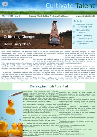 Cultivate Talent
March 2011 Issue 1                           Engaging Talent, Building Trust, Inspiring Change                      www.cultivatetalent.biz

                                                                                                                 Contents

                                                                                                                     Cultivating Change;
                                                                                                                       Socialising Ideas

                                                                                                                     Developing High
                                                                                                                       Potential


   Cultivating Change;                                                                                               Making Leadership
                                                                                                                      Transitions Work

                                                                                                                     Making Social Media

   Socialising Ideas                                                                                                  Work For You



Social media technologies are frequently             sense to tap into the creative talent pool, network specifically designed so people
demonstrating their power in bringing                usually ignored and un-harnessed, to create repeat, reinforce and value the behaviours
together disparate groups of people through          an ideas repository.                              that lead to the delivery of our customer
sharing ideas, desires, and taking action for a                                                        promise” (Glenn Manoff). They also have an
common cause whatever the risks.                     This approach will challenge leaders to be “Ideas Bank” that encourages a hot bed of
                                                     more open and give up some control in order ideas to improving customer service and
There are a growing number of organisations          to allow this talent pool to have meaningful introducing new products.
looking to leverage social media to help             influence on the direction and decision-
deliver the pace of change and innovation            making of the organisation. It should be For those organisations having to move
required in these difficult economic times.          embraced, rewarded and encouraged to through an intense period of transition,
                                                     develop new workable ideas to increase needing to review their strategy and business
It is calling for a collaborative leadership style   profitability and service levels; provide a model, what have you got to lose by asking
which taps into the depth of talent, sentiment       shining light for the future of the organisation. your people “What do you think” and then
and passion that exists within every organisa-                                                         acting on their advice or better still
tion. This is not to say that senior leaders are     At O2 they have established an in-house empowering them to take action thereby
bereft of ideas, but it makes good business          social network, FanBook, which is “The social owning the change?




                                               Developing High Potential
                                   Glaxo Smith Kline announced their Graduates              •Establish   and develop a large number of
                                   Payback Programme, committing to recruit the top
                                                                                            promotable employees for all key areas in your
                                   50-100 graduates, and pay off their student loans.
                                                                                            organization, not just for leadership and senior
                                   GSK are looking to develop their own high potential
                                                                                            management positions.
                                   talent pool that can deliver the next generation of
                                   scientific innovation, maintain their leading position   •Ensure it includes the building networks of market
                                   and competiveness in their target markets.             intelligence on talent operating outside the company
                                                                                          using employees to also look for the right talent and
                                   This announcement highlights a growing trend in make referrals
                                   organisations who are realising that the traditional
                                   recruitment process is not working for them. They
                                                                                          •Increase         employee       engagement        and
                                                                                          retention; employees who are part of a talent pool
                                   recognise there is a need to commit to proactively
                                                                                          are more likely to stay with an organization.
                                   investing in young talent and high potentials as a key
                                   part of delivering their business strategy.            •Proactively work to be ready at any point to fill key
                                                                                          roles throughout the organization
                                   From our experience in working with clients in
                                   establishing talent pools, we have seen up to 40% Quantifiable benefits of strategic focused succession
                                   cost savings, with significant improvements in planning:
                                   quality and performance over a two year period.
                                                                                          •Reduces organisational risk of talent turnover and
                                                                                          business interruption
                                   Our practical set of best practice guidelines for
                                   planning and executing a successful talent pool •Improvement in employee morale and
                                   program includes:                                      engagement levels
                                                                                            •Enhances employee development and its impact
                                   •Identify the skills and competencies required to
                                                                                            •Expediting goal achievement
                                   support your 3-5 year strategic plans and cultivate
                                   these in your high-potential employees through           •Improved earnings and performance
                                   structured development
 
