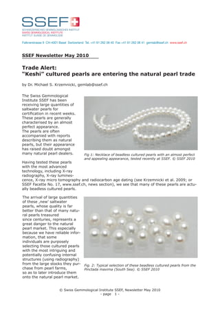 Falknerstrasse 9 CH-4001 Basel Switzerland Tel. +41 61 262 06 40 Fax +41 61 262 06 41 gemlab@ssef.ch www.ssef.ch



SSEF Newsletter May 2010

Trade Alert:
“Keshi” cultured pearls are entering the natural pearl trade
by Dr. Michael S. Krzemnicki, gemlab@ssef.ch


The Swiss Gemmological
Institute SSEF has been
receiving large quantities of
saltwater pearls for
certiﬁcation in recent weeks.
These pearls are generally
characterised by an almost
perfect appearance.
The pearls are often
accompanied with reports
describing them as natural
pearls, but their appearance
has raised doubt amongst
many natural pearl dealers.               Fig 1: Necklace of beadless cultured pearls with an almost perfect
                                          and appealing appearance, tested recently at SSEF. © SSEF 2010
Having tested these pearls
with the most advanced
technology, including X-ray
radiography, X-ray lumines-
cence, X-ray micro tomography and radiocarbon age dating (see Krzemnicki et al. 2009; or
SSEF Facette No. 17, www.ssef.ch, news section), we see that many of these pearls are actu-
ally beadless cultured pearls.

The arrival of large quantities
of these ,new’ saltwater
pearls, whose quality is far
better than that of many natu-
ral pearls treasured
since centuries, represents a
great danger to the natural
pearl market. This especially
because we have reliable infor-
mation, that some
individuals are purposely
selecting those cultured pearls
with the most intriguing and
potentially confusing internal
structures (using radiography)
from the large stocks they pur- Fig. 2: Typical selection of these beadless cultured pearls from the
chase from pearl farms,         Pinctada maxima (South Sea). © SSEF 2010
so as to later introduce them
onto the natural pearl market.


                         © Swiss Gemmological Institute SSEF, Newsletter May 2010
                                               - page 1 -
 