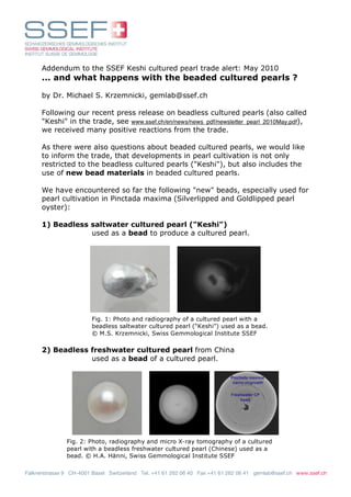 Addendum to the SSEF Keshi cultured pearl trade alert: May 2010
      ... and what happens with the beaded cultured pearls ?

      by Dr. Michael S. Krzemnicki, gemlab@ssef.ch

      Following our recent press release on beadless cultured pearls (also called
      "Keshi" in the trade, see www.ssef.ch/en/news/news_pdf/newsletter_pearl_2010May.pdf),
      we received many positive reactions from the trade.

      As there were also questions about beaded cultured pearls, we would like
      to inform the trade, that developments in pearl cultivation is not only
      restricted to the beadless cultured pearls ("Keshi"), but also includes the
      use of new bead materials in beaded cultured pearls.

      We have encountered so far the following "new" beads, especially used for
      pearl cultivation in Pinctada maxima (Silverlipped and Goldlipped pearl
      oyster):

      1) Beadless saltwater cultured pearl ("Keshi")
                  used as a bead to produce a cultured pearl.




                        Fig. 1: Photo and radiography of a cultured pearl with a
                        beadless saltwater cultured pearl (“Keshi”) used as a bead.
                        © M.S. Krzemnicki, Swiss Gemmological Institute SSEF

      2) Beadless freshwater cultured pearl from China
                  used as a bead of a cultured pearl.




               Fig. 2: Photo, radiography and micro X-ray tomography of a cultured
               pearl with a beadless freshwater cultured pearl (Chinese) used as a
               bead. © H.A. Hänni, Swiss Gemmological Institute SSEF

Falknerstrasse 9 CH-4001 Basel Switzerland Tel. +41 61 262 06 40 Fax +41 61 262 06 41 gemlab@ssef.ch www.ssef.ch
 