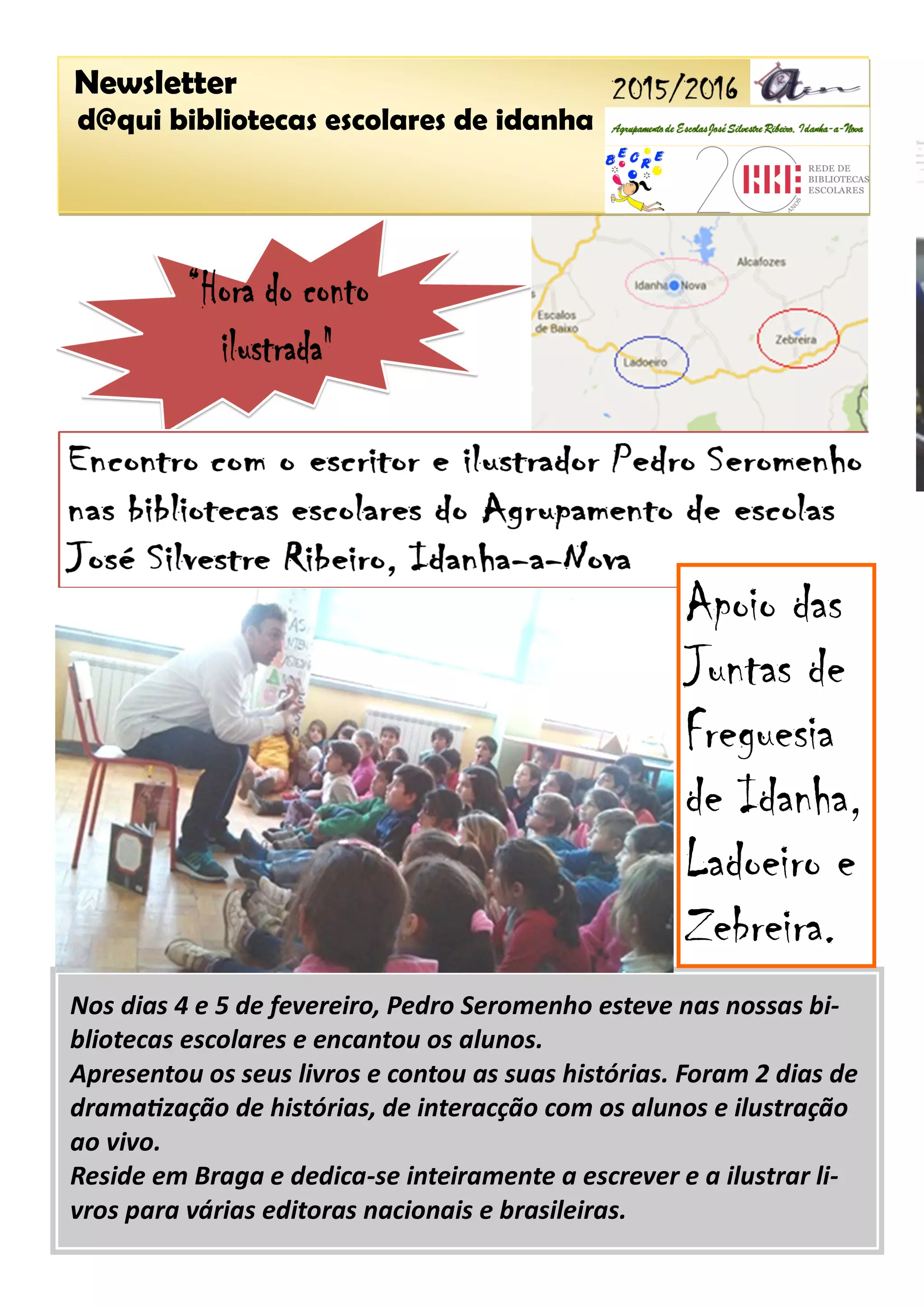 Newsletter
d@qui bibliotecas escolares de idanha
Nos dias 4 e 5 de fevereiro, Pedro Seromenho esteve nas nossas bi-
bliotecas escolares e encantou os alunos.
Apresentou os seus livros e contou as suas histórias. Foram 2 dias de
dramatização de histórias, de interacção com os alunos e ilustração
ao vivo.
Reside em Braga e dedica-se inteiramente a escrever e a ilustrar li-
vros para várias editoras nacionais e brasileiras.
Apoio das
Juntas de
Freguesia
de Idanha,
Ladoeiro e
Zebreira.