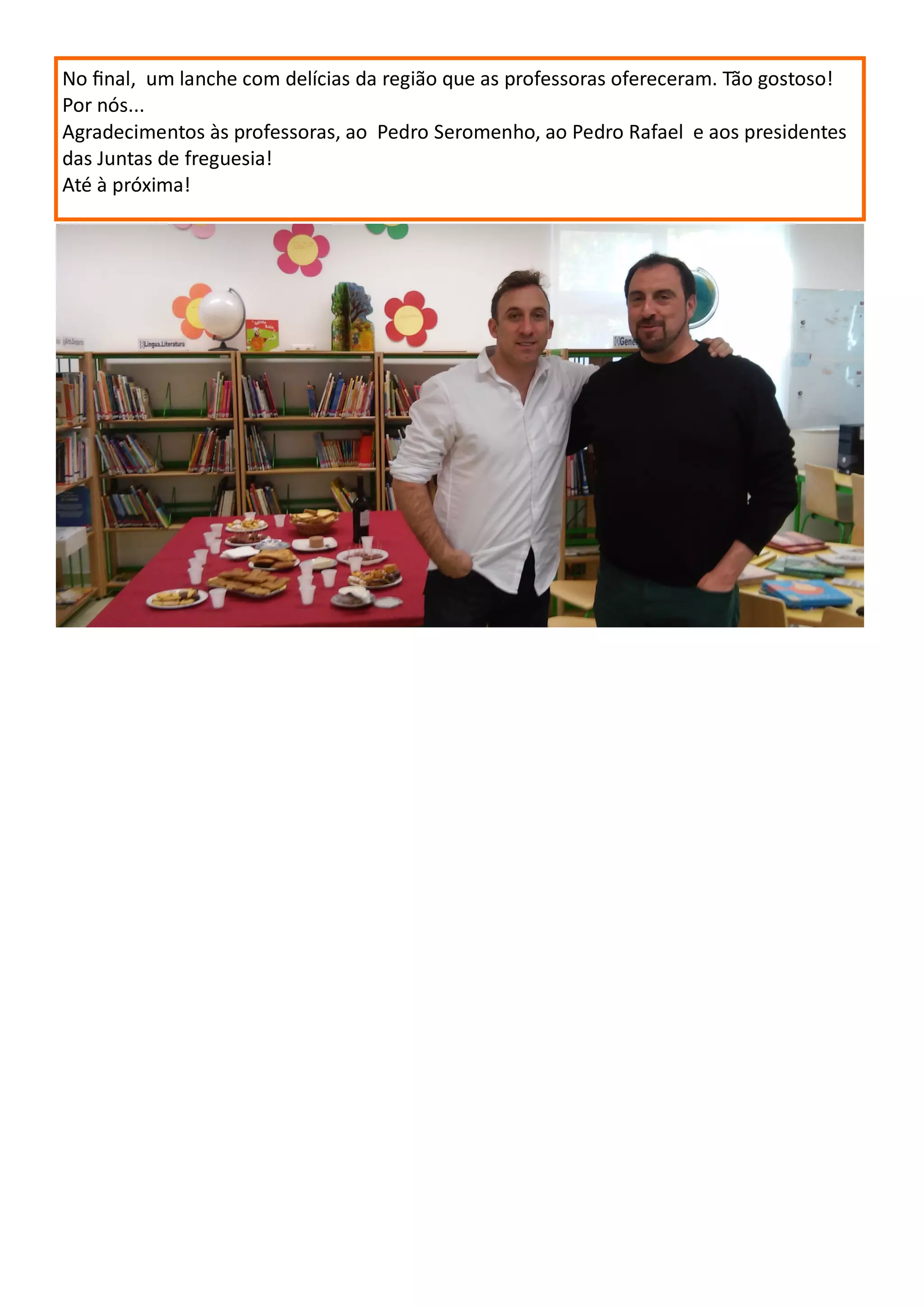 No final, um lanche com delícias da região que as professoras ofereceram. Tão gostoso!
Por nós...
Agradecimentos às professoras, ao Pedro Seromenho, ao Pedro Rafael e aos presidentes
das Juntas de freguesia!
Até à próxima!