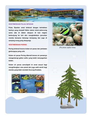 [Put photo caption here]
KEISTIMEWAAN PULAU SIPADAN
Pulau Sipadan amat terkenal dengan keindahan
lautnya yang menjadi fakt...