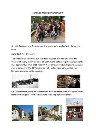 NEWS LETTER PERPIGNAN 2019
Artistic Pedagogy and Inclusion are the points we’ve worked with during the
week.
Saturday 5th
of October :
The first day we’ve visited our host town Argelès-sur-mer which was the
theater of a very important exile of Spanish and Catalan Republicans during the
Civil Spanish War from 1936 to 1939. A lot of them lived in Argeles’ beach and
stay in camps. For the 80th
anniversary of the Retirada we’ve visited the
Retirada Memorial on the morning.
On the afternoon, we’ve walked from the more southern point of Argeles to the
more northern point, from the Racou to the Camping Roussillonnais.
 