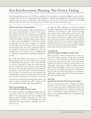 Year-End Investment Planning: The Clock is Ticking
Investment planning at the end of 2010 was complicated by uncertainty over whether existing tax rates would be
extended. This year, it’s the congressional “supercommittee” charged with tackling the country’s deficit financing
problem that’s the source of uncertainty. Even though you may not be sure how the committee’s work might
ultimately affect you, here are some factors to keep in mind as you plot your year-end strategy.


Harvest tax losses if appropriate                               To claim the 100% exclusion, you must have acquired
If you plan to harvest losses to offset capital gains, you      the stock at original issue (with some exceptions for stock
may want to think about the cost basis of those shares.         acquired as an inheritance or gift). Also, the business
To maximize your losses for tax purposes, you would sell        must satisfy certain requirements, and you must hold
shares that have lost the most, which would enable you          the stock for at least five years. There are limits on the
to offset more gains. Unless you specify which shares of        total amount of gain that is eligible for the exclusion.
stock are to be sold, your broker will typically treat them     There also may be special considerations if you roll over
as sold based on the FIFO (first in, first out) method,         the gain from the sale of your stock to another qualified
meaning that the first shares bought are considered             small business stock, or if you receive qualified stock as
to be the first shares sold. However, you can designate         part of your deferred compensation plan. Don’t hesitate
specific shares as the ones sold or direct the broker to        to get expert help with your specific situation.
use a different method, such as LIFO (last in, first out)
or highest in, first out. You can also use a standing order     Consider the
or instruction to specify that a particular method is to        potential impact of higher interest rates
be used.                                                        Interest rates have been at historic lows in recent years,
                                                                but as the economy continues to heal, that won’t always
As of this year, brokers must report to the Internal
                                                                be the case. The Federal Reserve Board has said that
Revenue Service your cost basis for the sale of any shares
                                                                raising interest rates won’t be its first step in reducing the
of stock bought after January 1, 2011. That will make
                                                                support it has given the monetary system. However, at
it even more important to make sure when preparing
                                                                some point, interest rates are likely to begin moving up
your tax returns that your cost basis records for such
                                                                again. When that happens--and there’s no way to know
sales are accurate and agree with those of your broker. If
                                                                for sure when that might be--bond prices will begin to
you decide to specify stock shares in order to determine
                                                                feel the impact. As bond yields begin to rise, bond prices
your cost basis, you must do so by the settlement date
                                                                will begin to tumble, since prices move in the opposite
(typically, three days after execution of the trade) in order
                                                                direction from bond yields.
for your broker’s records for the stock sale to be accurate.
Mutual funds, dividend reinvestment plans, bonds, and           Don’t let
other securities eventually also will be subject to the         payroll tax increase derail long-term plans
same mandatory cost basis reporting requirement.                If you’ve benefitted from the 2% reduction in workers’
                                                                Social Security taxes in 2011, congratulations! However,
Don’t procrastinate on                                          be aware that the provision is scheduled to expire at the
tax break for small business stock                              end of this year. If you’ve been saving or investing that
If you plan to invest in a qualifying small business, you       money, your long-term plans will benefit if you can
may want to do so by December 31. That’s because                figure out how to replace that source of funding for your
100% of any capital gains on the sale of qualified small        investment efforts.
business stock issued after September 27, 2010, and
before January 1, 2012, can be excluded from your
taxable income. (The exclusion is scheduled to revert to
50% next year.)




                                                                                        w w w. b e a c o n h i l l a d v i s o r y. c o m
 