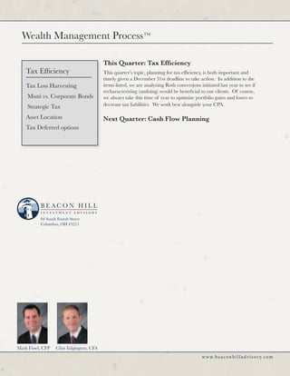 Wealth Management Process                                   TM




                                          This Quarter: Tax Efficiency
    Tax Efficiency                        This quarter’s topic, planning for tax efficiency, is both important and
                                          timely given a December 31st deadline to take action. In addition to the
    Tax Loss Harvesting                   items listed, we are analyzing Roth conversions initiated last year to see if
                                          recharacterizing (undoing) would be beneficial to our clients. Of course,
     Muni vs. Corporate Bonds             we always take this time of year to optimize portfolio gains and losses to
     Strategic Tax                        decrease tax liabilities. We work best alongside your CPA.

    Asset Location                        Next Quarter: Cash Flow Planning
    Tax Deferred options




           84 South Fourth Street
           Columbus, OH 43215




Mark Fissel, CFP   Clint Edgington, CFA
                                                                                            w w w. b e a c o n h i l l a d v i s o r y. c o m
 