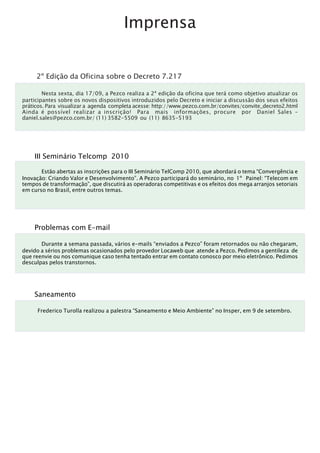 Imprensa


     2º Edição da Oficina sobre o Decreto 7.217

        Nesta sexta, dia 17/09, a Pezco realiza a 2ª edição da oficina que terá como objetivo atualizar os
participantes sobre os novos dispositivos introduzidos pelo Decreto e iniciar a discussão dos seus efeitos
práticos. Para visualizar a agenda completa acesse: http://www.pezco.com.br/convites/convite_decreto2.html
Ainda é possível realizar a inscrição! Para mais informações, procure por Daniel Sales –
daniel.sales@pezco.com.br/ (11) 3582-5509 ou (11) 8635-5193




    III Seminário Telcomp 2010

       Estão abertas as inscrições para o III Seminário TelComp 2010, que abordará o tema “Convergência e
Inovação: Criando Valor e Desenvolvimento”. A Pezco participará do seminário, no 1º Painel: “Telecom em
tempos de transformação”, que discutirá as operadoras competitivas e os efeitos dos mega arranjos setoriais
em curso no Brasil, entre outros temas.




    Problemas com E-mail

       Durante a semana passada, vários e-mails “enviados a Pezco” foram retornados ou não chegaram,
devido a sérios problemas ocasionados pelo provedor Locaweb que atende a Pezco. Pedimos a gentileza de
que reenvie ou nos comunique caso tenha tentado entrar em contato conosco por meio eletrônico. Pedimos
desculpas pelos transtornos.




    Saneamento

     Frederico Turolla realizou a palestra “Saneamento e Meio Ambiente” no Insper, em 9 de setembro.
 