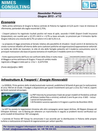 Per ricevere maggiori informazioni visitare il sito web, www.nimesconsulting.com, o contattarci.
E-mail: info@nimesconsulting.com, tel. +48 796 234 323.
EconomiaEconomia
- Nella prima settimana di Giugno la Banca centrale di Polonia ha tagliato di 0,25 punti i tassi di interesse di
riferimento, portandoli alla soglia record del 2,75%;
- L'export polacco ha registrato risultati positivi nel mese di apile, secondo il KUKE (Export Credit Insurance
Corporation), con scambi pari a 12.371 mld € e + 4,7% su base annuale. Le previsioni per il trimestre Aprile-
Giugno indicano una crescita del 6,7% sul valore in € e del 4,1% in zł;
- La proposta di legge presentata al Senato relativa alla possibilità di chiudere i locali comm.li di domenica ha
creato numerosi dibattiti all'interno delle varie coalizioni politiche ed organizzazioni/rappresentanze settoriali.
La tutela dei diritti dei lavoratori, lo stile di vita delle famiglie polacche ed il moderno consumismo sono le
principali motivazioni alla base di questo tentativo di modificare il modello comm.le in Polonia;
- Forte apprezzamento dell'Euro nei confronti dello Zloty in tutto mese
di Maggio e prima settimana di Giugno. Il tasso di cambio medio
registrato a Maggio è stato pari a: 1 Eur = 4,1273 PLN
(Fonte dati/grafico: NBP)
Infrastrutture & Trasporti / Energie RinnovabiliInfrastrutture & Trasporti / Energie Rinnovabili
- La GDDKiA, l'Ente gestore delle strade/autostrade nazionali, pubblicherà 50 bandi di gara per la realizzazione
di circa 700 km di strade. Il budget a disposizione per questi investimenti sarà pari a circa 35,7 mld zł, coperti
da fondi nazionali ed europei;
- La PKP Intercity ha presentato il look dei propri modelli di Pendolino ordinati
all'Alstom (vedasi foto a sinistra), ordinati 2 anni fa per circa € 665 - inclusi
i servizi di manutenzione.
I 20 Pendolini saranno operativi in 9 regioni a partire da Dicembre 2014;
- La LOT ha avviato le negoziazioni (insieme alle altre compagnie aeree Japan Airlines, All Nippon Airways ed
Ethiopian Airlines) con la Boeing per ottenere un risarcimento in seguito ai problemi tecnici verificatasi sui
primi modelli di Dreamliner 787 consegnati;
- L'azienda di Treviso IBT Group ha annunciato il suo accordo per la distribuzione in Polonia delle proprie
turbine e realizzazione di impianti di cogenerazione per settori specifici.
Newsletter Polonia
Giugno 2013 - n°13
 