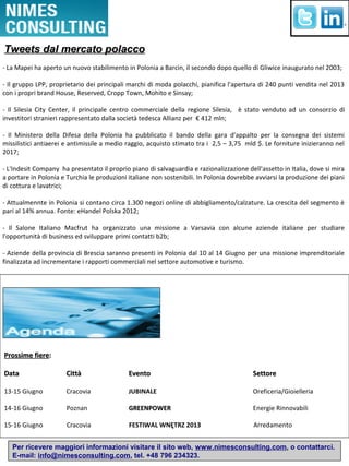 Per ricevere maggiori informazioni visitare il sito web, www.nimesconsulting.com, o contattarci.
E-mail: info@nimesconsulting.com, tel. +48 796 234323.
- La Mapei ha aperto un nuovo stabilimento in Polonia a Barcin, il secondo dopo quello di Gliwice inaugurato nel 2003;
- Il gruppo LPP, proprietario dei principali marchi di moda polacchi, pianifica l'apertura di 240 punti vendita nel 2013
con i propri brand House, Reserved, Cropp Town, Mohito e Sinsay;
- Il Silesia City Center, il principale centro commerciale della regione Silesia, è stato venduto ad un consorzio di
investitori stranieri rappresentato dalla società tedesca Allianz per € 412 mln;
- Il Ministero della Difesa della Polonia ha pubblicato il bando della gara d'appalto per la consegna dei sistemi
missilistici antiaerei e antimissile a medio raggio, acquisto stimato tra i 2,5 – 3,75 mld $. Le forniture inizieranno nel
2017;
- L'Indesit Company ha presentato il proprio piano di salvaguardia e razionalizzazione dell'assetto in Italia, dove si mira
a portare in Polonia e Turchia le produzioni italiane non sostenibili. In Polonia dovrebbe avviarsi la produzione dei piani
di cottura e lavatrici;
- Attualmennte in Polonia si contano circa 1.300 negozi online di abbigliamento/calzature. La crescita del segmento è
pari al 14% annua. Fonte: eHandel Polska 2012;
- Il Salone Italiano Macfrut ha organizzato una missione a Varsavia con alcune aziende italiane per studiare
l'opportunità di business ed sviluppare primi contatti b2b;
- Aziende della provincia di Brescia saranno presenti in Polonia dal 10 al 14 Giugno per una missione imprenditoriale
finalizzata ad incrementare i rapporti commerciali nel settore automotive e turismo.
Prossime fiereProssime fiere::
DataData CittàCittà EventoEvento SettoreSettore
13-15 Giugno Cracovia JUBINALE Oreficeria/Gioielleria
14-16 Giugno Poznan GREENPOWERGREENPOWER Energie Rinnovabili
15-16 Giugno Cracovia FESTIWAL WNĘTRZ 2013 Arredamento
Tweets dal mercato polaccoTweets dal mercato polacco
 