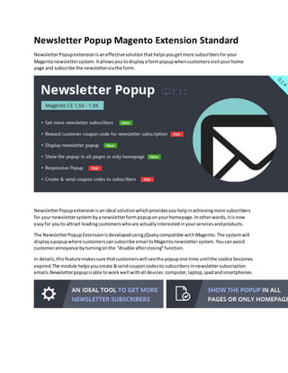 Newsletter Popup Magento Extension Standard
NewsletterPopupextensionisaneffectivesolutionthathelpsyougetmore subscribersforyour
Magentonewslettersystem.Itallowsyoutodisplayaformpopupwhencustomersvisityourhome
page and subscribe the newsletterviathe form.
NewsletterPopupextensionisanideal solutionwhichprovidesyouhelpinachievingmore subscribers
for yournewslettersystembyanewsletterformpopuponyourhomepage.Inotherwords,itisnow
easyfor youto attract leadingcustomerswhoare actuallyinterestedinyourservicesandproducts.
The NewsletterPopupExtensionisdevelopedusingjQuerycompatible withMagento.The systemwill
displayapopupwhere customerscansubscribe email toMagentonewslettersystem.Youcanavoid
customerannoyance byturningonthe “disable afterclosing”function.
In details,thisfeaturemakessure thatcustomerswill seethe popupone time untilthe cookie becomes
expired.The module helpsyoucreate &sendcouponcodesto subscribersinnewslettersubscription
emails.Newsletterpopupisable toworkwell withall devices:computer,laptop,ipadandsmartphones.
 