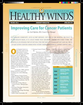 A   M E D I C A L   P U B L I C A T I O N


                           T S É H O O T S O O Í                                  M E D I C A L           C E N T E R




             Volume 2 No. 2                                  COMMUNITY NEWSLETTER                                     APRIL/MAY 2012



               Improving Care for Cancer Patients
                                            By: Gail Oglesbee, RN, Cancer Case Manager


              In a smaller community, such as Fort Defiance, not only is the hospital the place to

              go for health needs, it is a place where your neighbors, friends and family work. The

              hospital is an integral part of not only the Fort Defiance community but also all the 16

                Navajo Nation Chapter communities within Tséhootsooí Medical Center’s service area.




              O
                          ur hospital strives to    •  rizona Cancer Center Tucson,
                                                      A                                         here has created a Cancer Care




                                                                                                                                                Compassionate
                          meet the needs of the       AZ,                                       Case Manager position. By
                          community it serves.      	        Decisions to which facility        having a single office receiving
                          The majority of health    a patient is referred to depends on         and sending out information,
              needs can be met right here.          the services the patient needs as           the intent is to make care more
              However, some medical needs           well as travel distance. Sometimes          convenient for patients as well
              are beyond the scope of care that     patients have family in the                 as less confusing. Confusion can
              our local facility can provide. One   vicinity of a treatment center with         lead to patients falling through
              diagnosis that often facilitates      whom they can stay with during              the cracks, causing delay or even
              outside care is cancer. Patients      treatment and that helps to make            cessation of treatment. The
              who need specialized cancer           the decision for them.                      Cancer Care Case Manager will
              surgery, chemotherapy or radiation    	        Once a patient has                                        (Continued on Page 4)
              treatment are referred to cancer      started care at a cancer center,                        INSIDE STORIES
              centers.                              they usually return to their TMC

                                                                                                        2
              	        Currently, TMC patients      care provider for treatment of                           RAISING THE LEVEL:
                                                                                                             Honoring Laboratory
              being treated for cancer are          their other health care needs.                PAGE       Professionals
              receiving care at the following       They also return for radiologic,
                                                                                                        3
                                                                                                             LEADING THE WAY:
              centers:                              pharmaceutical and laboratory                            CEO Message
                                                                                                  PAGE
              • New Mexico Cancer Center            needs as ordered by the cancer care

                                                                                                        4
              (NMCC) Gallup, NM (A satellite        providers. Because these orders are                      BAA HÓZHÓ (IINA):
                                                                                                             Gathering of Native
              facility of New Mexico Oncology       from an outside facility, they have           PAGE       Americans (GONA)
              Hematology Consultants, Ltd. in       to be rewritten by a TMC doctor
              Albuquerque)
              •  niversity of New Mexico
                U
                                                    to be completed. Once studies
                                                    are done, those results have to be
                                                                                                  PAGE  5    EATING HEALTHY:
                                                                                                             Bresatfeeding in the
                                                                                                             workplace

                Cancer Center, Albuquerque,
                NM
                                                    faxed to the care center. Because
                                                    more than one doctor, in more                 PAGE  6    QUALITY OF LIFE:
                                                                                                             NURSES WEEK
                                                                                                             GETTING FIT:

                                                                                                        7
              •  an Juan Oncology Associates
                S                                   than one facility is giving care, it                     Team Defiance
                Farmington, NM                      can become confusing to patients              PAGE
              •  rizona Hematology Oncology
                A                                   and their families.                                      OUR COMMUNITY:

                                                                                                        8
                                                                                                             -Schedule of Events
                Flagstaff, AZ                       	        In the interest of further                      -TMC Directory
                                                                                                  PAGE
              • Mayo Clinic Scottsdale, AZ          assisting our patients, the hospital


                                                                P   a g e   O   n e




newslettermarch.indd 1                                                                                                                 4/10/12 11:51:12 PM
 