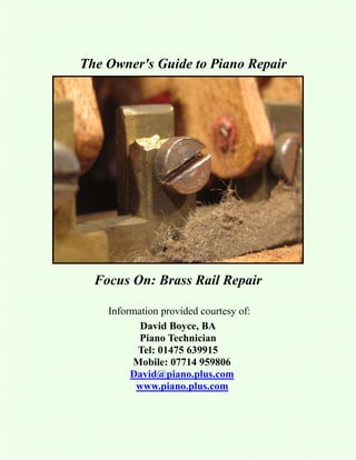 The Owner's Guide to Piano Repair




  Focus On: Brass Rail Repair

    Information provided courtesy of:
           David Boyce, BA
           Piano Technician
          Tel: 01475 639915
         Mobile: 07714 959806
         David@piano.plus.com
          www.piano.plus.com
 
