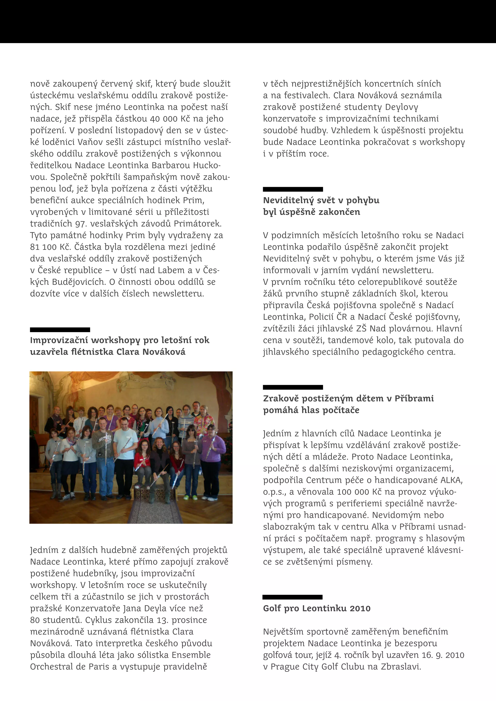 nově zakoupený červený skif, který bude sloužit     v těch nejprestižnějších koncertních síních
ústeckému veslařskému oddílu zrakově postiže-       a na festivalech. Clara Nováková seznámila
ných. Skif nese jméno Leontinka na počest naší      zrakově postižené studenty Deylovy
nadace, jež přispěla částkou 40 000 Kč na jeho      konzervatoře s improvizačními technikami
pořízení. V poslední listopadový den se v ústec-    soudobé hudby. Vzhledem k úspěšnosti projektu
ké loděnici Vaňov sešli zástupci místního veslař-   bude Nadace Leontinka pokračovat s workshopy
ského oddílu zrakově postižených s výkonnou         i v příštím roce.
ředitelkou Nadace Leontinka Barbarou Hucko-
vou. Společně pokřtili šampaňským nově zakou-
penou loď, jež byla pořízena z části výtěžku
benefiční aukce speciálních hodinek Prim,           Neviditelný svět v pohybu
vyrobených v limitované sérii u příležitosti        byl úspěšně zakončen
tradičních 97. veslařských závodů Primátorek.
Tyto památné hodinky Prim byly vydraženy za         V podzimních měsících letošního roku se Nadaci
81 100 Kč. Částka byla rozdělena mezi jediné        Leontinka podařilo úspěšně zakončit projekt
dva veslařské oddíly zrakově postižených            Neviditelný svět v pohybu, o kterém jsme Vás již
v České republice – v Ústí nad Labem a v Čes-       informovali v jarním vydání newsletteru.
kých Budějovicích. O činnosti obou oddílů se        V prvním ročníku této celorepublikové soutěže
dozvíte více v dalších číslech newsletteru.         žáků prvního stupně základních škol, kterou
                                                    připravila Česká pojišťovna společně s Nadací
                                                    Leontinka, Policií ČR a Nadací České pojišťovny,
                                                    zvítězili žáci jihlavské ZŠ Nad plovárnou. Hlavní
Improvizační workshopy pro letošní rok              cena v soutěži, tandemové kolo, tak putovala do
uzavřela flétnistka Clara Nováková                  jihlavského speciálního pedagogického centra.




                                                    Zrakově postiženým dětem v Příbrami
                                                    pomáhá hlas počítače

                                                    Jedním z hlavních cílů Nadace Leontinka je
                                                    přispívat k lepšímu vzdělávání zrakově postiže-
                                                    ných dětí a mládeže. Proto Nadace Leontinka,
                                                    společně s dalšími neziskovými organizacemi,
                                                    podpořila Centrum péče o handicapované ALKA,
                                                    o.p.s., a věnovala 100 000 Kč na provoz výuko-
                                                    vých programů s periferiemi speciálně navrže-
                                                    nými pro handicapované. Nevidomým nebo
                                                    slabozrakým tak v centru Alka v Příbrami usnad-
                                                    ní práci s počítačem např. programy s hlasovým
Jedním z dalších hudebně zaměřených projektů        výstupem, ale také speciálně upravené klávesni-
Nadace Leontinka, které přímo zapojují zrakově      ce se zvětšenými písmeny.
postižené hudebníky, jsou improvizační
workshopy. V letošním roce se uskutečnily
celkem tři a zúčastnilo se jich v prostorách
pražské Konzervatoře Jana Deyla více než            Golf pro Leontinku 2010
80 studentů. Cyklus zakončila 13. prosince
mezinárodně uznávaná flétnistka Clara               Největším sportovně zaměřeným benefičním
Nováková. Tato interpretka českého původu           projektem Nadace Leontinka je bezesporu
působila dlouhá léta jako sólistka Ensemble         golfová tour, jejíž 4. ročník byl uzavřen 16. 9. 2010
Orchestral de Paris a vystupuje pravidelně          v Prague City Golf Clubu na Zbraslavi.
 