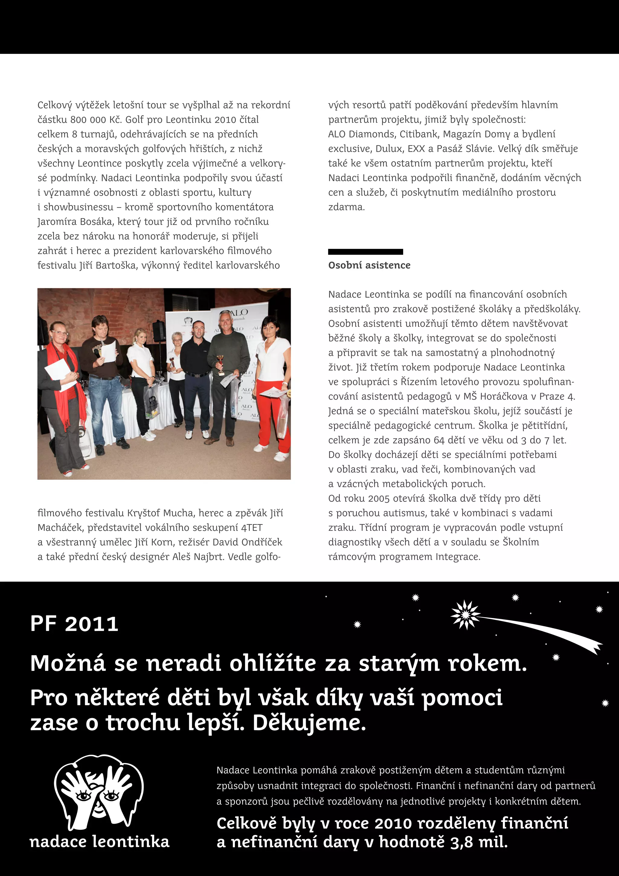 Celkový výtěžek letošní tour se vyšplhal až na rekordní       vých resortů patří poděkování především hlavním
částku 800 000 Kč. Golf pro Leontinku 2010 čítal              partnerům projektu, jimiž byly společnosti:
celkem 8 turnajů, odehrávajících se na předních               ALO Diamonds, Citibank, Magazín Domy a bydlení
českých a moravských golfových hřištích, z nichž              exclusive, Dulux, EXX a Pasáž Slávie. Velký dík směřuje
všechny Leontince poskytly zcela výjimečné a velkory-         také ke všem ostatním partnerům projektu, kteří
sé podmínky. Nadaci Leontinka podpořily svou účastí           Nadaci Leontinka podpořili finančně, dodáním věcných
i významné osobnosti z oblasti sportu, kultury                cen a služeb, či poskytnutím mediálního prostoru
i showbusinessu – kromě sportovního komentátora               zdarma.
Jaromíra Bosáka, který tour již od prvního ročníku
zcela bez nároku na honorář moderuje, si přijeli
zahrát i herec a prezident karlovarského filmového
festivalu Jiří Bartoška, výkonný ředitel karlovarského        Osobní asistence


                                                              Nadace Leontinka se podílí na financování osobních
                                                              asistentů pro zrakově postižené školáky a předškoláky.
                                                              Osobní asistenti umožňují těmto dětem navštěvovat
                                                              běžné školy a školky, integrovat se do společnosti
                                                              a připravit se tak na samostatný a plnohodnotný
                                                              život. Již třetím rokem podporuje Nadace Leontinka
                                                              ve spolupráci s Řízením letového provozu spolufinan-
                                                              cování asistentů pedagogů v MŠ Horáčkova v Praze 4.
                                                              Jedná se o speciální mateřskou školu, jejíž součástí je
                                                              speciálně pedagogické centrum. Školka je pětitřídní,
                                                              celkem je zde zapsáno 64 dětí ve věku od 3 do 7 let.
                                                              Do školky docházejí děti se speciálními potřebami
                                                              v oblasti zraku, vad řeči, kombinovaných vad
                                                              a vzácných metabolických poruch.
                                                              Od roku 2005 otevírá školka dvě třídy pro děti
filmového festivalu Kryštof Mucha, herec a zpěvák Jiří        s poruchou autismus, také v kombinaci s vadami
Macháček, představitel vokálního seskupení 4TET               zraku. Třídní program je vypracován podle vstupní
a všestranný umělec Jiří Korn, režisér David Ondříček         diagnostiky všech dětí a v souladu se Školním
a také přední český designér Aleš Najbrt. Vedle golfo-        rámcovým programem Integrace.




PF 2011
Možná se neradi ohlížíte za starým rokem.
Pro některé děti byl však díky vaší pomoci
zase o trochu lepší. Děkujeme.
                                       Nadace Leontinka pomáhá zrakově postiženým dětem a studentům různými
                                       způsoby usnadnit integraci do společnosti. Finanční i nefinanční dary od partnerů
                                       a sponzorů jsou pečlivě rozdělovány na jednotlivé projekty i konkrétním dětem.

                                       Celkově byly v roce 2010 rozděleny finanční
                                       a nefinanční dary v hodnotě 3,8 mil.
 