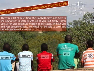 1
www.daktaribushschool.org
There is a lot of news from the DAKTARI camp and here is
the newsletter to share it with all of you! But firstly, thank
you all for your continued support to our cause, without you
and your consistent help, we would not be able to carry out
our mission as well as we do!
January
February
March
2015
 