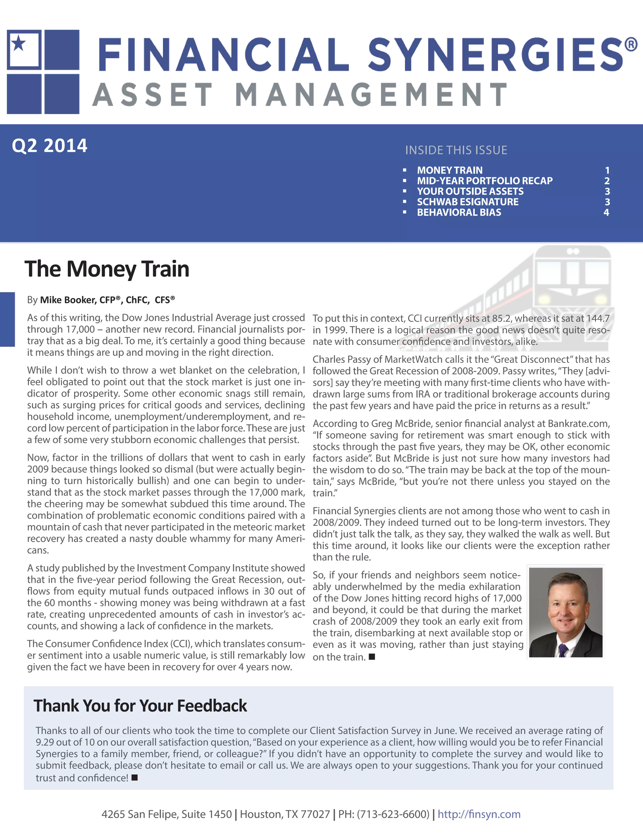 Q2 2014
Thanks to all of our clients who took the time to complete our Client Satisfaction Survey in June. We received an average rating of
9.29 out of 10 on our overall satisfaction question,“Based on your experience as a client, how willing would you be to refer Financial
Synergies to a family member, friend, or colleague?” If you didn’t have an opportunity to complete the survey and would like to
submit feedback, please don’t hesitate to email or call us. We are always open to your suggestions. Thank you for your continued
trust and confidence! 
INSIDE THIS ISSUE
ƒƒ MONEYTRAIN 1
ƒƒ MID-YEAR PORTFOLIO RECAP 	 2
ƒƒ YOUR OUTSIDE ASSETS 3
ƒƒ SCHWAB ESIGNATURE 3
ƒƒ BEHAVIORAL BIAS 4
By Mike Booker, CFP®, ChFC, CFS®
As of this writing, the Dow Jones Industrial Average just crossed
through 17,000 – another new record. Financial journalists por-
tray that as a big deal. To me, it’s certainly a good thing because
it means things are up and moving in the right direction.
While I don’t wish to throw a wet blanket on the celebration, I
feel obligated to point out that the stock market is just one in-
dicator of prosperity. Some other economic snags still remain,
such as surging prices for critical goods and services, declining
household income, unemployment/underemployment, and re-
cord low percent of participation in the labor force.These are just
a few of some very stubborn economic challenges that persist.
Now, factor in the trillions of dollars that went to cash in early
2009 because things looked so dismal (but were actually begin-
ning to turn historically bullish) and one can begin to under-
stand that as the stock market passes through the 17,000 mark,
the cheering may be somewhat subdued this time around. The
combination of problematic economic conditions paired with a
mountain of cash that never participated in the meteoric market
recovery has created a nasty double whammy for many Ameri-
cans.
A study published by the Investment Company Institute showed
that in the five-year period following the Great Recession, out-
flows from equity mutual funds outpaced inflows in 30 out of
the 60 months - showing money was being withdrawn at a fast
rate, creating unprecedented amounts of cash in investor’s ac-
counts, and showing a lack of confidence in the markets.
The Consumer Confidence Index (CCI), which translates consum-
er sentiment into a usable numeric value, is still remarkably low
given the fact we have been in recovery for over 4 years now.
4265 San Felipe, Suite 1450 | Houston, TX 77027 | PH: (713-623-6600) | http://finsyn.com
The Money Train
To put this in context, CCI currently sits at 85.2, whereas it sat at 144.7
in 1999. There is a logical reason the good news doesn’t quite reso-
nate with consumer confidence and investors, alike.
Charles Passy of MarketWatch calls it the“Great Disconnect”that has
followed the Great Recession of 2008-2009. Passy writes,“They [advi-
sors] say they’re meeting with many first-time clients who have with-
drawn large sums from IRA or traditional brokerage accounts during
the past few years and have paid the price in returns as a result.”
According to Greg McBride, senior financial analyst at Bankrate.com,
“If someone saving for retirement was smart enough to stick with
stocks through the past five years, they may be OK, other economic
factors aside”. But McBride is just not sure how many investors had
the wisdom to do so.“The train may be back at the top of the moun-
tain,” says McBride, “but you’re not there unless you stayed on the
train.”
Financial Synergies clients are not among those who went to cash in
2008/2009. They indeed turned out to be long-term investors. They
didn’t just talk the talk, as they say, they walked the walk as well. But
this time around, it looks like our clients were the exception rather
than the rule.
So, if your friends and neighbors seem notice-
ably underwhelmed by the media exhilaration
of the Dow Jones hitting record highs of 17,000
and beyond, it could be that during the market
crash of 2008/2009 they took an early exit from
the train, disembarking at next available stop or
even as it was moving, rather than just staying
on the train. 
Thank You for Your Feedback
 