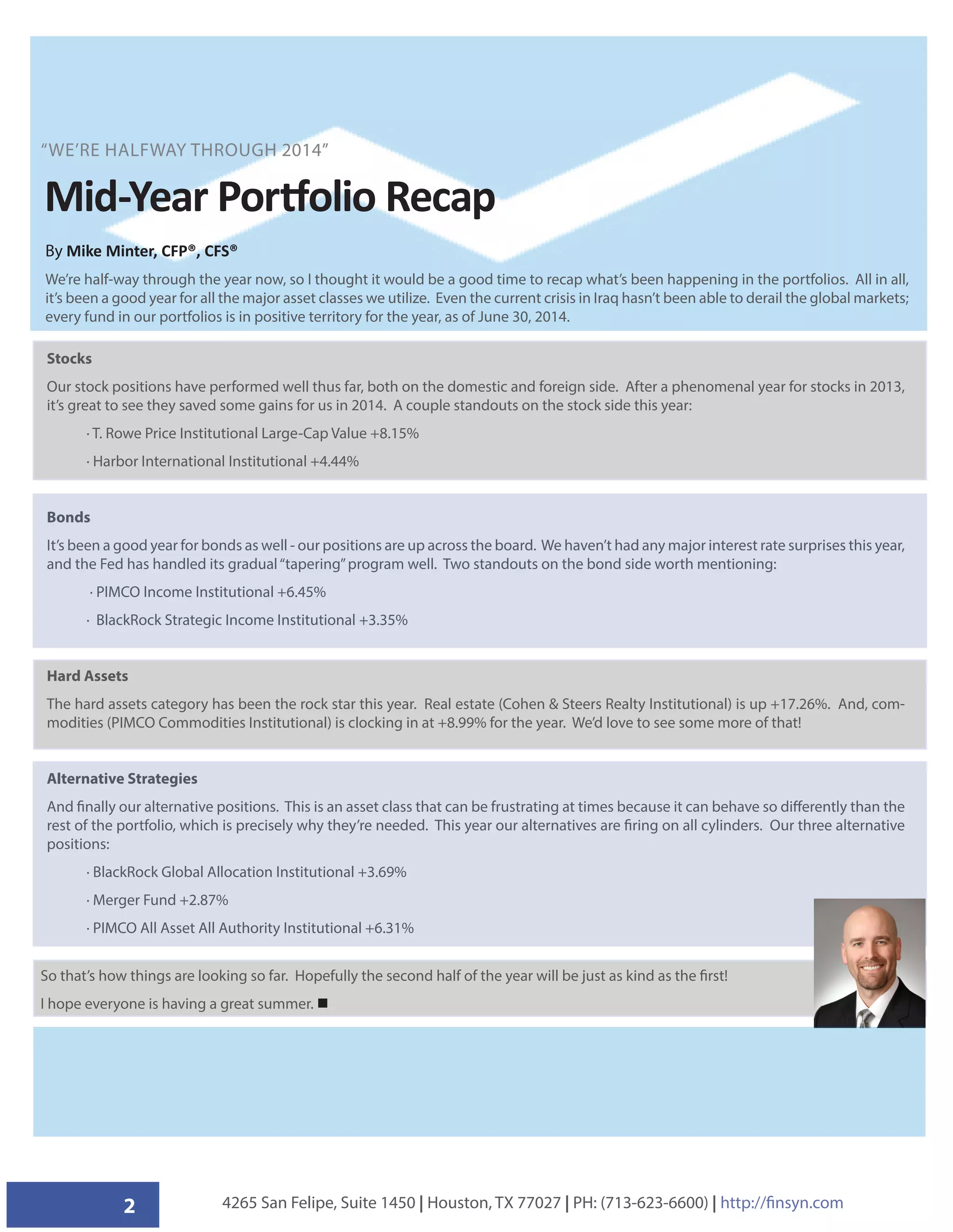 2 4265 San Felipe, Suite 1450 | Houston, TX 77027 | PH: (713-623-6600) | http://finsyn.com
Mid-Year Portfolio Recap
Stocks
Our stock positions have performed well thus far, both on the domestic and foreign side. After a phenomenal year for stocks in 2013,
it’s great to see they saved some gains for us in 2014. A couple standouts on the stock side this year:
· T. Rowe Price Institutional Large-Cap Value +8.15%
· Harbor International Institutional +4.44%
Bonds
It’s been a good year for bonds as well - our positions are up across the board. We haven’t had any major interest rate surprises this year,
and the Fed has handled its gradual“tapering”program well. Two standouts on the bond side worth mentioning:
· PIMCO Income Institutional +6.45%
· BlackRock Strategic Income Institutional +3.35%
Hard Assets
The hard assets category has been the rock star this year. Real estate (Cohen  Steers Realty Institutional) is up +17.26%. And, com-
modities (PIMCO Commodities Institutional) is clocking in at +8.99% for the year. We’d love to see some more of that!
Alternative Strategies
And finally our alternative positions. This is an asset class that can be frustrating at times because it can behave so differently than the
rest of the portfolio, which is precisely why they’re needed. This year our alternatives are firing on all cylinders. Our three alternative
positions:
· BlackRock Global Allocation Institutional +3.69%
· Merger Fund +2.87%
· PIMCO All Asset All Authority Institutional +6.31%
“WE’RE HALFWAY THROUGH 2014”
By Mike Minter, CFP®, CFS®
We’re half-way through the year now, so I thought it would be a good time to recap what’s been happening in the portfolios. All in all,
it’s been a good year for all the major asset classes we utilize. Even the current crisis in Iraq hasn’t been able to derail the global markets;
every fund in our portfolios is in positive territory for the year, as of June 30, 2014.
So that’s how things are looking so far. Hopefully the second half of the year will be just as kind as the first!
I hope everyone is having a great summer. 
 