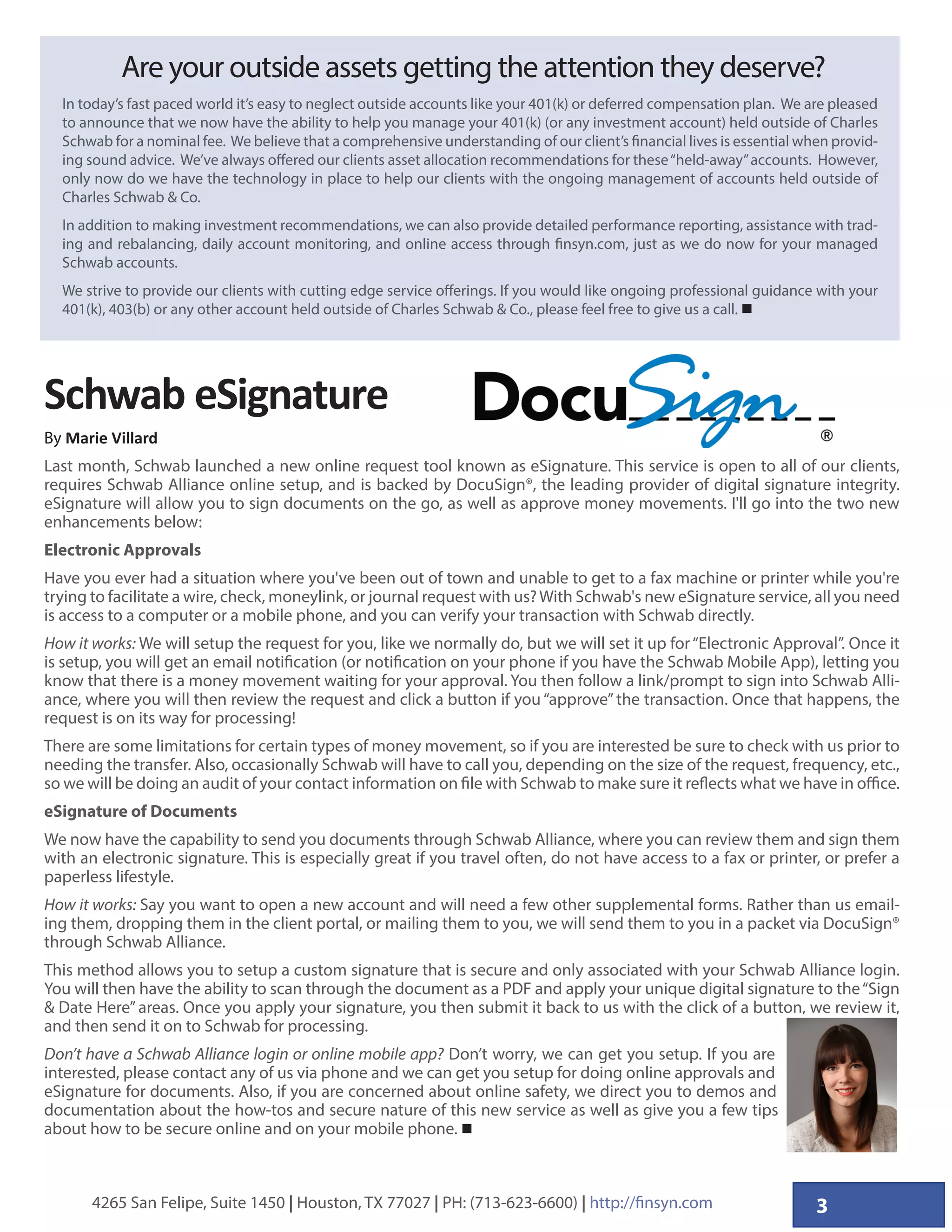 34265 San Felipe, Suite 1450 | Houston, TX 77027 | PH: (713-623-6600) | http://finsyn.com
Are your outside assets getting the attention they deserve?
In today’s fast paced world it’s easy to neglect outside accounts like your 401(k) or deferred compensation plan. We are pleased
to announce that we now have the ability to help you manage your 401(k) (or any investment account) held outside of Charles
Schwab for a nominal fee. We believe that a comprehensive understanding of our client’s financial lives is essential when provid-
ing sound advice. We’ve always offered our clients asset allocation recommendations for these“held-away”accounts. However,
only now do we have the technology in place to help our clients with the ongoing management of accounts held outside of
Charles Schwab  Co.
In addition to making investment recommendations, we can also provide detailed performance reporting, assistance with trad-
ing and rebalancing, daily account monitoring, and online access through finsyn.com, just as we do now for your managed
Schwab accounts.
We strive to provide our clients with cutting edge service offerings. If you would like ongoing professional guidance with your
401(k), 403(b) or any other account held outside of Charles Schwab  Co., please feel free to give us a call. 
Schwab eSignature
By Marie Villard
Last month, Schwab launched a new online request tool known as eSignature. This service is open to all of our clients,
requires Schwab Alliance online setup, and is backed by DocuSign®, the leading provider of digital signature integrity.
eSignature will allow you to sign documents on the go, as well as approve money movements. I'll go into the two new
enhancements below:
Electronic Approvals
Have you ever had a situation where you've been out of town and unable to get to a fax machine or printer while you're
trying to facilitate a wire, check, moneylink, or journal request with us?With Schwab's new eSignature service, all you need
is access to a computer or a mobile phone, and you can verify your transaction with Schwab directly.
How it works: We will setup the request for you, like we normally do, but we will set it up for“Electronic Approval”. Once it
is setup, you will get an email notification (or notification on your phone if you have the Schwab Mobile App), letting you
know that there is a money movement waiting for your approval. You then follow a link/prompt to sign into Schwab Alli-
ance, where you will then review the request and click a button if you “approve” the transaction. Once that happens, the
request is on its way for processing!
There are some limitations for certain types of money movement, so if you are interested be sure to check with us prior to
needing the transfer. Also, occasionally Schwab will have to call you, depending on the size of the request, frequency, etc.,
so we will be doing an audit of your contact information on file with Schwab to make sure it reflects what we have in office.
eSignature of Documents
We now have the capability to send you documents through Schwab Alliance, where you can review them and sign them
with an electronic signature. This is especially great if you travel often, do not have access to a fax or printer, or prefer a
paperless lifestyle.
How it works: Say you want to open a new account and will need a few other supplemental forms. Rather than us email-
ing them, dropping them in the client portal, or mailing them to you, we will send them to you in a packet via DocuSign®
through Schwab Alliance.
This method allows you to setup a custom signature that is secure and only associated with your Schwab Alliance login.
You will then have the ability to scan through the document as a PDF and apply your unique digital signature to the“Sign
 Date Here” areas. Once you apply your signature, you then submit it back to us with the click of a button, we review it,
and then send it on to Schwab for processing.
Don’t have a Schwab Alliance login or online mobile app? Don’t worry, we can get you setup. If you are
interested, please contact any of us via phone and we can get you setup for doing online approvals and
eSignature for documents. Also, if you are concerned about online safety, we direct you to demos and
documentation about the how-tos and secure nature of this new service as well as give you a few tips
about how to be secure online and on your mobile phone. 
 
