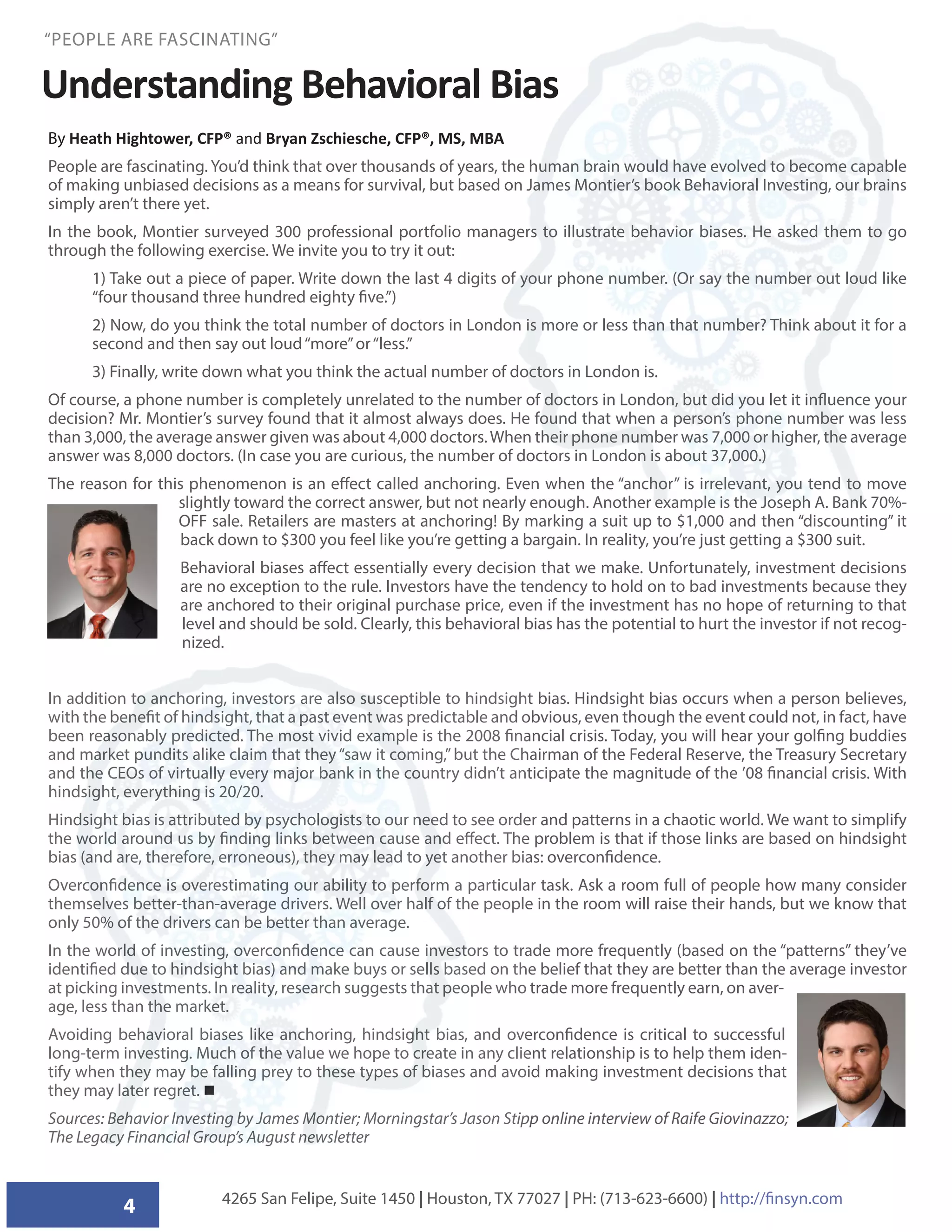 4
“PEOPLE ARE FASCINATING”
5
Understanding Behavioral Bias
By Heath Hightower, CFP® and Bryan Zschiesche, CFP®, MS, MBA
People are fascinating. You’d think that over thousands of years, the human brain would have evolved to become capable
of making unbiased decisions as a means for survival, but based on James Montier’s book Behavioral Investing, our brains
simply aren’t there yet.
In the book, Montier surveyed 300 professional portfolio managers to illustrate behavior biases. He asked them to go
through the following exercise. We invite you to try it out:
1) Take out a piece of paper. Write down the last 4 digits of your phone number. (Or say the number out loud like
“four thousand three hundred eighty five.”)
2) Now, do you think the total number of doctors in London is more or less than that number? Think about it for a
second and then say out loud“more”or“less.”
3) Finally, write down what you think the actual number of doctors in London is.
Of course, a phone number is completely unrelated to the number of doctors in London, but did you let it influence your
decision? Mr. Montier’s survey found that it almost always does. He found that when a person’s phone number was less
than 3,000, the average answer given was about 4,000 doctors.When their phone number was 7,000 or higher, the average
answer was 8,000 doctors. (In case you are curious, the number of doctors in London is about 37,000.)
The reason for this phenomenon is an effect called anchoring. Even when the “anchor” is irrelevant, you tend to move
slightly toward the correct answer, but not nearly enough. Another example is the Joseph A. Bank 70%-
OFF sale. Retailers are masters at anchoring! By marking a suit up to $1,000 and then “discounting” it
back down to $300 you feel like you’re getting a bargain. In reality, you’re just getting a $300 suit.
Behavioral biases affect essentially every decision that we make. Unfortunately, investment decisions
are no exception to the rule. Investors have the tendency to hold on to bad investments because they
are anchored to their original purchase price, even if the investment has no hope of returning to that
level and should be sold. Clearly, this behavioral bias has the potential to hurt the investor if not recog-
nized.
In addition to anchoring, investors are also susceptible to hindsight bias. Hindsight bias occurs when a person believes,
with the benefit of hindsight, that a past event was predictable and obvious, even though the event could not, in fact, have
been reasonably predicted. The most vivid example is the 2008 financial crisis. Today, you will hear your golfing buddies
and market pundits alike claim that they“saw it coming,”but the Chairman of the Federal Reserve, the Treasury Secretary
and the CEOs of virtually every major bank in the country didn’t anticipate the magnitude of the ’08 financial crisis. With
hindsight, everything is 20/20.
Hindsight bias is attributed by psychologists to our need to see order and patterns in a chaotic world. We want to simplify
the world around us by finding links between cause and effect. The problem is that if those links are based on hindsight
bias (and are, therefore, erroneous), they may lead to yet another bias: overconfidence.
Overconfidence is overestimating our ability to perform a particular task. Ask a room full of people how many consider
themselves better-than-average drivers. Well over half of the people in the room will raise their hands, but we know that
only 50% of the drivers can be better than average.
In the world of investing, overconfidence can cause investors to trade more frequently (based on the “patterns” they’ve
identified due to hindsight bias) and make buys or sells based on the belief that they are better than the average investor
at picking investments. In reality, research suggests that people who trade more frequently earn, on aver-
age, less than the market.
Avoiding behavioral biases like anchoring, hindsight bias, and overconfidence is critical to successful
long-term investing. Much of the value we hope to create in any client relationship is to help them iden-
tify when they may be falling prey to these types of biases and avoid making investment decisions that
they may later regret. 
Sources: Behavior Investing by James Montier; Morningstar’s Jason Stipp online interview of Raife Giovinazzo;
The Legacy Financial Group’s August newsletter
4265 San Felipe, Suite 1450 | Houston, TX 77027 | PH: (713-623-6600) | http://finsyn.com
 