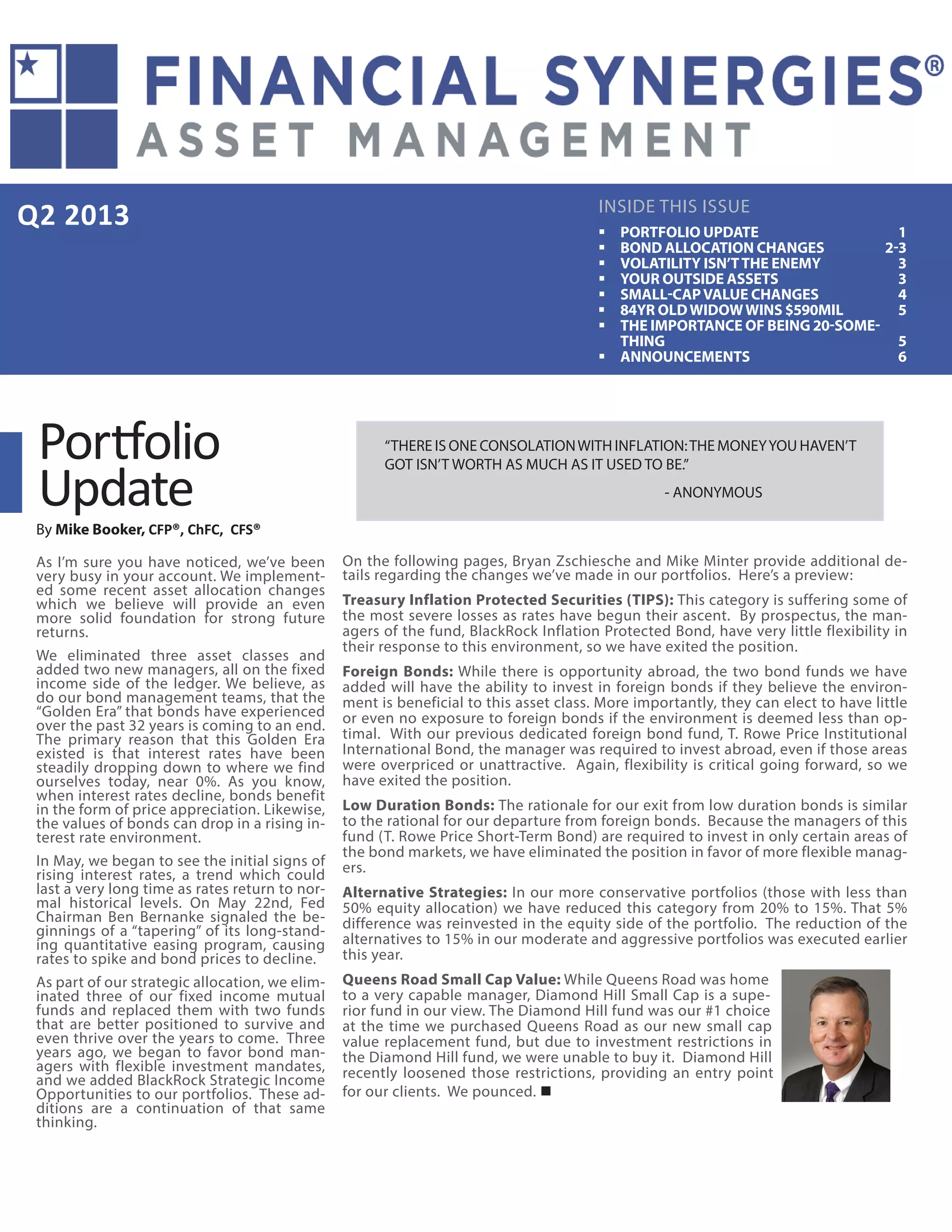 Q2 2013
“THERE IS ONE CONSOLATIONWITH INFLATION:THE MONEYYOU HAVEN’T
GOT ISN’T WORTH AS MUCH AS IT USED TO BE.”
					- ANONYMOUS
INSIDE THIS ISSUE
Portfolio
Update
By Mike Booker, CFP®, ChFC, CFS®
As I’m sure you have noticed, we’ve been
very busy in your account. We implement-
ed some recent asset allocation changes
which we believe will provide an even
more solid foundation for strong future
returns.
We eliminated three asset classes and
added two new managers, all on the fixed
income side of the ledger. We believe, as
do our bond management teams, that the
“Golden Era” that bonds have experienced
over the past 32 years is coming to an end.
The primary reason that this Golden Era
existed is that interest rates have been
steadily dropping down to where we find
ourselves today, near 0%. As you know,
when interest rates decline, bonds benefit
in the form of price appreciation. Likewise,
the values of bonds can drop in a rising in-
terest rate environment.
In May, we began to see the initial signs of
rising interest rates, a trend which could
last a very long time as rates return to nor-
mal historical levels. On May 22nd, Fed
Chairman Ben Bernanke signaled the be-
ginnings of a “tapering” of its long-stand-
ing quantitative easing program, causing
rates to spike and bond prices to decline.
As part of our strategic allocation, we elim-
inated three of our fixed income mutual
funds and replaced them with two funds
that are better positioned to survive and
even thrive over the years to come. Three
years ago, we began to favor bond man-
agers with flexible investment mandates,
and we added BlackRock Strategic Income
Opportunities to our portfolios. These ad-
ditions are a continuation of that same
thinking.
On the following pages, Bryan Zschiesche and Mike Minter provide additional de-
tails regarding the changes we’ve made in our portfolios. Here’s a preview:
Treasury Inflation Protected Securities (TIPS): This category is suffering some of
the most severe losses as rates have begun their ascent. By prospectus, the man-
agers of the fund, BlackRock Inflation Protected Bond, have very little flexibility in
their response to this environment, so we have exited the position.
Foreign Bonds: While there is opportunity abroad, the two bond funds we have
added will have the ability to invest in foreign bonds if they believe the environ-
ment is beneficial to this asset class. More importantly, they can elect to have little
or even no exposure to foreign bonds if the environment is deemed less than op-
timal. With our previous dedicated foreign bond fund, T. Rowe Price Institutional
International Bond, the manager was required to invest abroad, even if those areas
were overpriced or unattractive. Again, flexibility is critical going forward, so we
have exited the position.
Low Duration Bonds: The rationale for our exit from low duration bonds is similar
to the rational for our departure from foreign bonds. Because the managers of this
fund (T. Rowe Price Short-Term Bond) are required to invest in only certain areas of
the bond markets, we have eliminated the position in favor of more flexible manag-
ers.
Alternative Strategies: In our more conservative portfolios (those with less than
50% equity allocation) we have reduced this category from 20% to 15%. That 5%
difference was reinvested in the equity side of the portfolio. The reduction of the
alternatives to 15% in our moderate and aggressive portfolios was executed earlier
this year.
Queens Road Small Cap Value: While Queens Road was home
to a very capable manager, Diamond Hill Small Cap is a supe-
rior fund in our view. The Diamond Hill fund was our #1 choice
at the time we purchased Queens Road as our new small cap
value replacement fund, but due to investment restrictions in
the Diamond Hill fund, we were unable to buy it. Diamond Hill
recently loosened those restrictions, providing an entry point
for our clients. We pounced. 
ƒƒ PORTFOLIO UPDATE 1
ƒƒ BOND ALLOCATION CHANGES 2-3
ƒƒ VOLATILITY ISN’TTHE ENEMY 3
ƒƒ YOUR OUTSIDE ASSETS 3
ƒƒ SMALL-CAPVALUE CHANGES 4
ƒƒ 84YR OLDWIDOWWINS $590MIL 5
ƒƒ THE IMPORTANCE OF BEING 20-SOME-
THING5
ƒƒ ANNOUNCEMENTS6
 