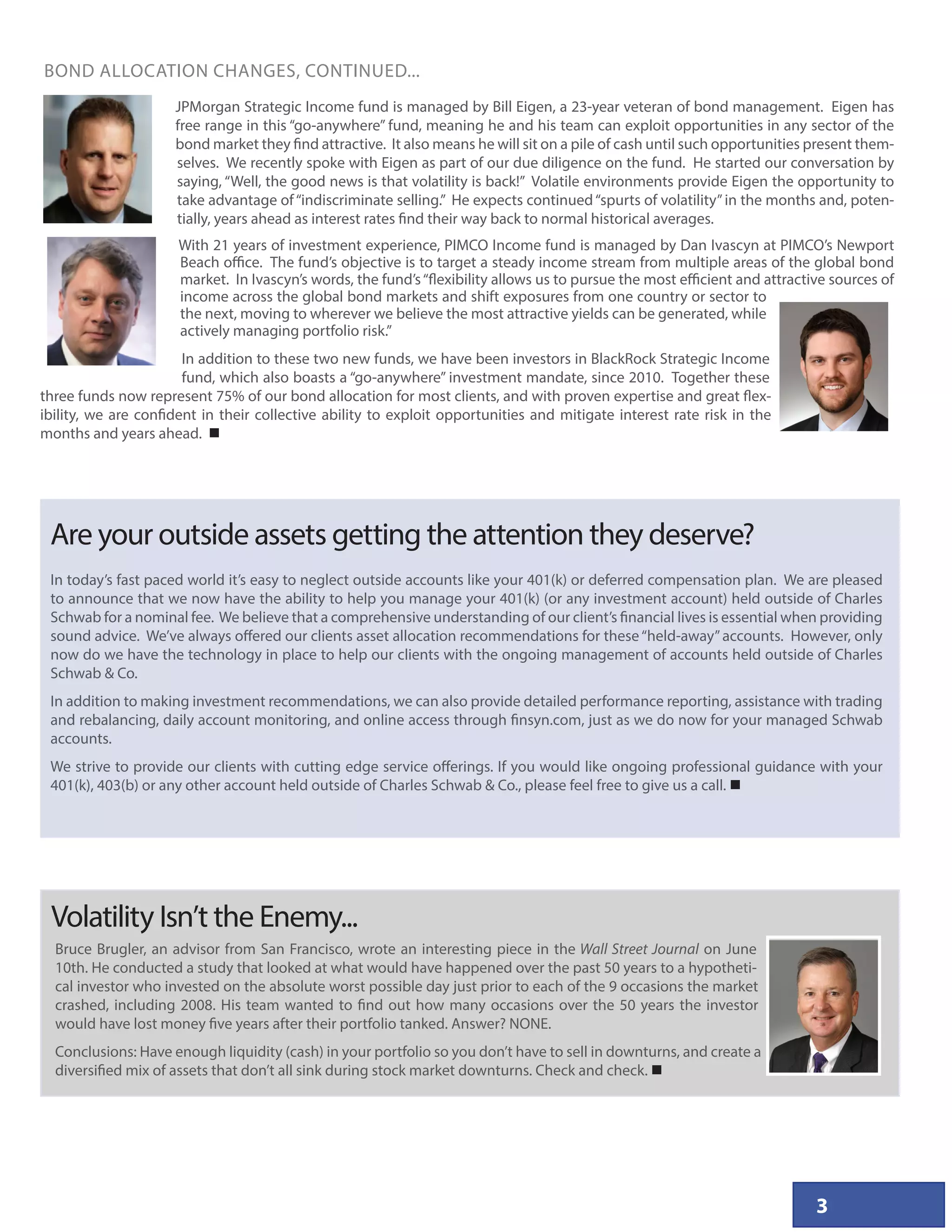 Volatility Isn’t the Enemy...
3
JPMorgan Strategic Income fund is managed by Bill Eigen, a 23-year veteran of bond management. Eigen has
free range in this “go-anywhere” fund, meaning he and his team can exploit opportunities in any sector of the
bond market they find attractive. It also means he will sit on a pile of cash until such opportunities present them-
selves. We recently spoke with Eigen as part of our due diligence on the fund. He started our conversation by
saying, “Well, the good news is that volatility is back!” Volatile environments provide Eigen the opportunity to
take advantage of“indiscriminate selling.” He expects continued“spurts of volatility”in the months and, poten-
tially, years ahead as interest rates find their way back to normal historical averages.
With 21 years of investment experience, PIMCO Income fund is managed by Dan Ivascyn at PIMCO’s Newport
Beach office. The fund’s objective is to target a steady income stream from multiple areas of the global bond
market. In Ivascyn’s words, the fund’s“flexibility allows us to pursue the most efficient and attractive sources of
income across the global bond markets and shift exposures from one country or sector to
the next, moving to wherever we believe the most attractive yields can be generated, while
actively managing portfolio risk.”
In addition to these two new funds, we have been investors in BlackRock Strategic Income
fund, which also boasts a “go-anywhere” investment mandate, since 2010. Together these
three funds now represent 75% of our bond allocation for most clients, and with proven expertise and great flex-
ibility, we are confident in their collective ability to exploit opportunities and mitigate interest rate risk in the
months and years ahead. 
BOND ALLOCATION CHANGES, CONTINUED...
In today’s fast paced world it’s easy to neglect outside accounts like your 401(k) or deferred compensation plan. We are pleased
to announce that we now have the ability to help you manage your 401(k) (or any investment account) held outside of Charles
Schwab for a nominal fee. We believe that a comprehensive understanding of our client’s financial lives is essential when providing
sound advice. We’ve always offered our clients asset allocation recommendations for these“held-away”accounts. However, only
now do we have the technology in place to help our clients with the ongoing management of accounts held outside of Charles
Schwab  Co.
In addition to making investment recommendations, we can also provide detailed performance reporting, assistance with trading
and rebalancing, daily account monitoring, and online access through finsyn.com, just as we do now for your managed Schwab
accounts.
We strive to provide our clients with cutting edge service offerings. If you would like ongoing professional guidance with your
401(k), 403(b) or any other account held outside of Charles Schwab  Co., please feel free to give us a call. 
Are your outside assets getting the attention they deserve?
Bruce Brugler, an advisor from San Francisco, wrote an interesting piece in the Wall Street Journal on June
10th. He conducted a study that looked at what would have happened over the past 50 years to a hypotheti-
cal investor who invested on the absolute worst possible day just prior to each of the 9 occasions the market
crashed, including 2008. His team wanted to find out how many occasions over the 50 years the investor
would have lost money five years after their portfolio tanked. Answer? NONE.
Conclusions: Have enough liquidity (cash) in your portfolio so you don’t have to sell in downturns, and create a
diversified mix of assets that don’t all sink during stock market downturns. Check and check. 
 