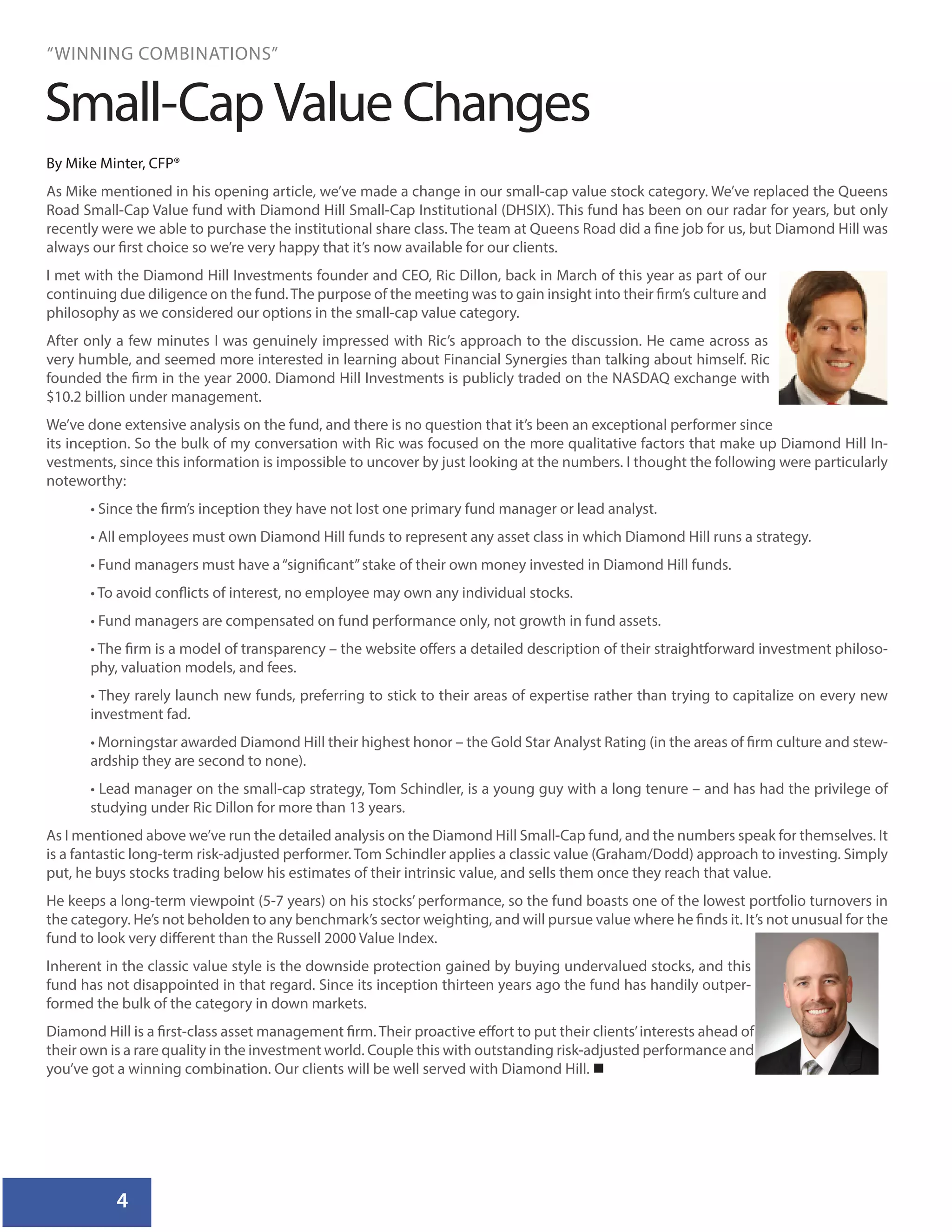 4
“WINNING COMBINATIONS”
By Mike Minter, CFP®
As Mike mentioned in his opening article, we’ve made a change in our small-cap value stock category. We’ve replaced the Queens
Road Small-Cap Value fund with Diamond Hill Small-Cap Institutional (DHSIX). This fund has been on our radar for years, but only
recently were we able to purchase the institutional share class. The team at Queens Road did a fine job for us, but Diamond Hill was
always our first choice so we’re very happy that it’s now available for our clients.
I met with the Diamond Hill Investments founder and CEO, Ric Dillon, back in March of this year as part of our
continuing due diligence on the fund.The purpose of the meeting was to gain insight into their firm’s culture and
philosophy as we considered our options in the small-cap value category.
After only a few minutes I was genuinely impressed with Ric’s approach to the discussion. He came across as
very humble, and seemed more interested in learning about Financial Synergies than talking about himself. Ric
founded the firm in the year 2000. Diamond Hill Investments is publicly traded on the NASDAQ exchange with
$10.2 billion under management.
We’ve done extensive analysis on the fund, and there is no question that it’s been an exceptional performer since
its inception. So the bulk of my conversation with Ric was focused on the more qualitative factors that make up Diamond Hill In-
vestments, since this information is impossible to uncover by just looking at the numbers. I thought the following were particularly
noteworthy:
• Since the firm’s inception they have not lost one primary fund manager or lead analyst.
• All employees must own Diamond Hill funds to represent any asset class in which Diamond Hill runs a strategy.
• Fund managers must have a“significant”stake of their own money invested in Diamond Hill funds.
• To avoid conflicts of interest, no employee may own any individual stocks.
• Fund managers are compensated on fund performance only, not growth in fund assets.
• The firm is a model of transparency – the website offers a detailed description of their straightforward investment philoso-
phy, valuation models, and fees.
• They rarely launch new funds, preferring to stick to their areas of expertise rather than trying to capitalize on every new
investment fad.
• Morningstar awarded Diamond Hill their highest honor – the Gold Star Analyst Rating (in the areas of firm culture and stew-
ardship they are second to none).
• Lead manager on the small-cap strategy, Tom Schindler, is a young guy with a long tenure – and has had the privilege of
studying under Ric Dillon for more than 13 years.
As I mentioned above we’ve run the detailed analysis on the Diamond Hill Small-Cap fund, and the numbers speak for themselves. It
is a fantastic long-term risk-adjusted performer. Tom Schindler applies a classic value (Graham/Dodd) approach to investing. Simply
put, he buys stocks trading below his estimates of their intrinsic value, and sells them once they reach that value.
He keeps a long-term viewpoint (5-7 years) on his stocks’ performance, so the fund boasts one of the lowest portfolio turnovers in
the category. He’s not beholden to any benchmark’s sector weighting, and will pursue value where he finds it. It’s not unusual for the
fund to look very different than the Russell 2000 Value Index.
Inherent in the classic value style is the downside protection gained by buying undervalued stocks, and this
fund has not disappointed in that regard. Since its inception thirteen years ago the fund has handily outper-
formed the bulk of the category in down markets.
Diamond Hill is a first-class asset management firm. Their proactive effort to put their clients’interests ahead of
their own is a rare quality in the investment world. Couple this with outstanding risk-adjusted performance and
you’ve got a winning combination. Our clients will be well served with Diamond Hill. 
Small-Cap Value Changes
 