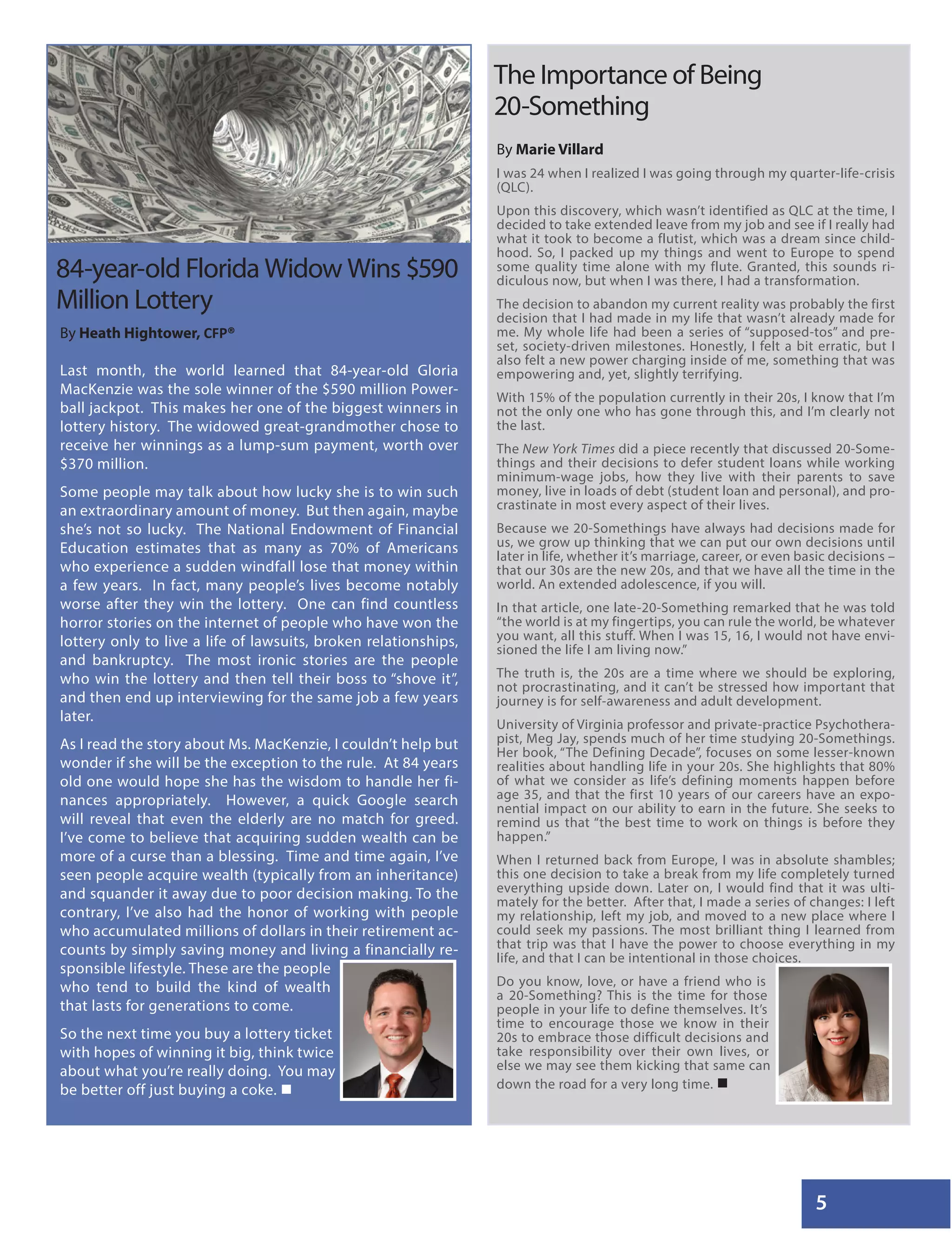 5
By Heath Hightower, CFP®
Last month, the world learned that 84-year-old Gloria
MacKenzie was the sole winner of the $590 million Power-
ball jackpot. This makes her one of the biggest winners in
lottery history. The widowed great-grandmother chose to
receive her winnings as a lump-sum payment, worth over
$370 million.
Some people may talk about how lucky she is to win such
an extraordinary amount of money. But then again, maybe
she’s not so lucky. The National Endowment of Financial
Education estimates that as many as 70% of Americans
who experience a sudden windfall lose that money within
a few years. In fact, many people’s lives become notably
worse after they win the lottery. One can find countless
horror stories on the internet of people who have won the
lottery only to live a life of lawsuits, broken relationships,
and bankruptcy. The most ironic stories are the people
who win the lottery and then tell their boss to “shove it”,
and then end up interviewing for the same job a few years
later.
As I read the story about Ms. MacKenzie, I couldn’t help but
wonder if she will be the exception to the rule. At 84 years
old one would hope she has the wisdom to handle her fi-
nances appropriately. However, a quick Google search
will reveal that even the elderly are no match for greed.
I’ve come to believe that acquiring sudden wealth can be
more of a curse than a blessing. Time and time again, I’ve
seen people acquire wealth (typically from an inheritance)
and squander it away due to poor decision making. To the
contrary, I’ve also had the honor of working with people
who accumulated millions of dollars in their retirement ac-
counts by simply saving money and living a financially re-
sponsible lifestyle. These are the people
who tend to build the kind of wealth
that lasts for generations to come.
So the next time you buy a lottery ticket
with hopes of winning it big, think twice
about what you’re really doing. You may
be better off just buying a coke. 
By Marie Villard
I was 24 when I realized I was going through my quarter-life-crisis
(QLC).
Upon this discovery, which wasn’t identified as QLC at the time, I
decided to take extended leave from my job and see if I really had
what it took to become a flutist, which was a dream since child-
hood. So, I packed up my things and went to Europe to spend
some quality time alone with my flute. Granted, this sounds ri-
diculous now, but when I was there, I had a transformation.
The decision to abandon my current reality was probably the first
decision that I had made in my life that wasn’t already made for
me. My whole life had been a series of “supposed-tos” and pre-
set, society-driven milestones. Honestly, I felt a bit erratic, but I
also felt a new power charging inside of me, something that was
empowering and, yet, slightly terrifying.
With 15% of the population currently in their 20s, I know that I’m
not the only one who has gone through this, and I’m clearly not
the last.
The New York Times did a piece recently that discussed 20-Some-
things and their decisions to defer student loans while working
minimum-wage jobs, how they live with their parents to save
money, live in loads of debt (student loan and personal), and pro-
crastinate in most every aspect of their lives.
Because we 20-Somethings have always had decisions made for
us, we grow up thinking that we can put our own decisions until
later in life, whether it’s marriage, career, or even basic decisions –
that our 30s are the new 20s, and that we have all the time in the
world. An extended adolescence, if you will.
In that article, one late-20-Something remarked that he was told
“the world is at my fingertips, you can rule the world, be whatever
you want, all this stuff. When I was 15, 16, I would not have envi-
sioned the life I am living now.”
The truth is, the 20s are a time where we should be exploring,
not procrastinating, and it can’t be stressed how important that
journey is for self-awareness and adult development.
University of Virginia professor and private-practice Psychothera-
pist, Meg Jay, spends much of her time studying 20-Somethings.
Her book, “The Defining Decade”, focuses on some lesser-known
realities about handling life in your 20s. She highlights that 80%
of what we consider as life’s defining moments happen before
age 35, and that the first 10 years of our careers have an expo-
nential impact on our ability to earn in the future. She seeks to
remind us that “the best time to work on things is before they
happen.”
When I returned back from Europe, I was in absolute shambles;
this one decision to take a break from my life completely turned
everything upside down. Later on, I would find that it was ulti-
mately for the better. After that, I made a series of changes: I left
my relationship, left my job, and moved to a new place where I
could seek my passions. The most brilliant thing I learned from
that trip was that I have the power to choose everything in my
life, and that I can be intentional in those choices.
Do you know, love, or have a friend who is
a 20-Something? This is the time for those
people in your life to define themselves. It’s
time to encourage those we know in their
20s to embrace those difficult decisions and
take responsibility over their own lives, or
else we may see them kicking that same can
down the road for a very long time. 
84-year-old Florida Widow Wins $590
Million Lottery
The Importance of Being
20-Something
 