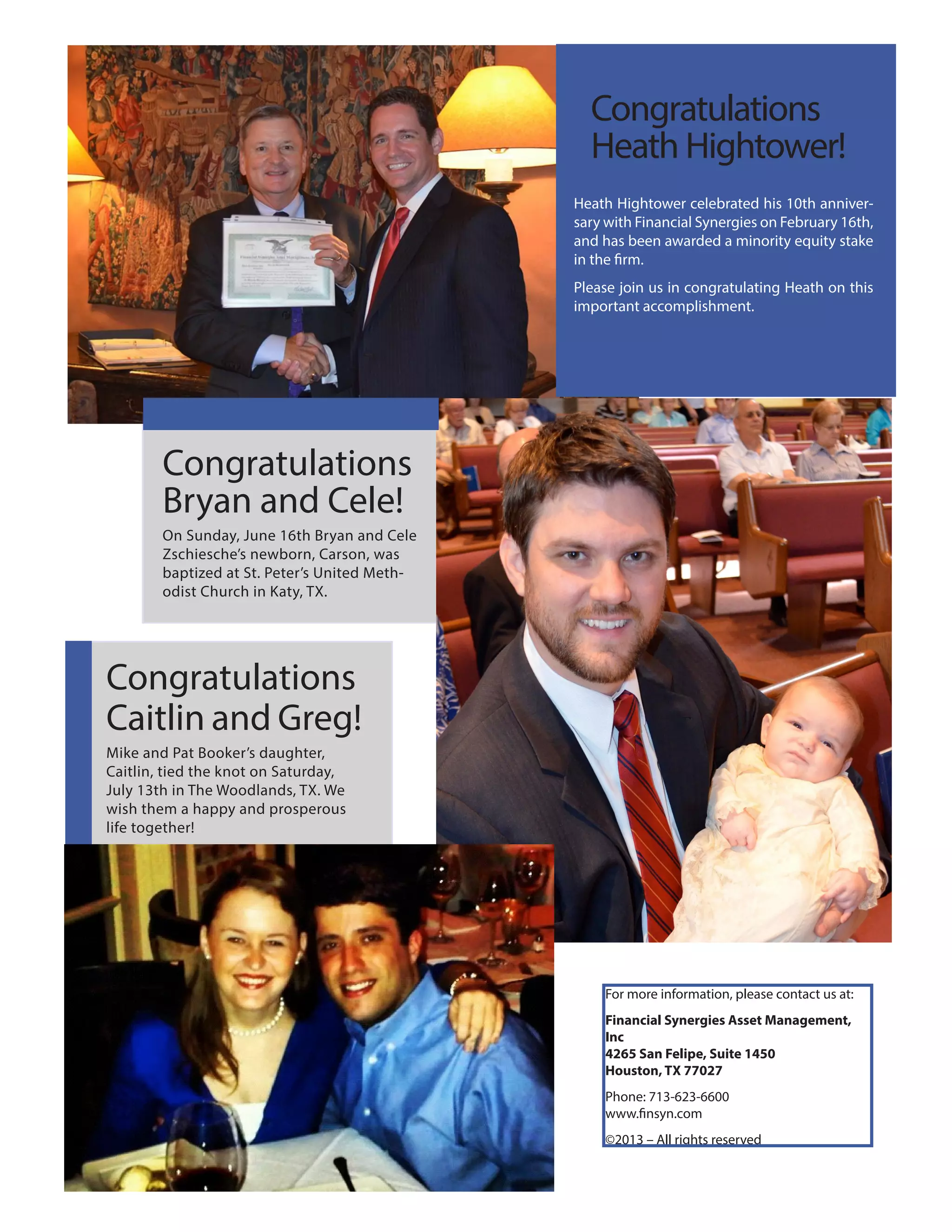 Congratulations
Bryan and Cele!
On Sunday, June 16th Bryan and Cele
Zschiesche’s newborn, Carson, was
baptized at St. Peter’s United Meth-
odist Church in Katy, TX.
Congratulations
Caitlin and Greg!
Mike and Pat Booker’s daughter,
Caitlin, tied the knot on Saturday,
July 13th in The Woodlands, TX. We
wish them a happy and prosperous
life together!
Heath Hightower celebrated his 10th anniver-
sary with Financial Synergies on February 16th,
and has been awarded a minority equity stake
in the firm.
Please join us in congratulating Heath on this
important accomplishment.
Congratulations
Heath Hightower!
For more information, please contact us at:
Financial Synergies Asset Management,
Inc
4265 San Felipe, Suite 1450
Houston, TX 77027
Phone: 713-623-6600
www.finsyn.com
©2013 – All rights reserved
 