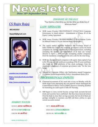 www.csrajivbajaj.com 
c 
THOUGHT OF THE DAY 
“Your Destiny is Not What you Get But What you Make Out of What you Have!” 
Law Updates: 
 SEBI issues Circular CIR/CFD/POLICY CELL/7/2014 Corporate Governance in listed entities - Amendments to Clause 49 of the Equity Listing Agreement. 
 SEBI issues Circular CIR/MRD/DRMNP/27/2014-Position Limits for Mutual Funds in 10-year Interest Rate Futures (IRF) 
 The capital market regulator Securities and Exchange Board of India (SEBI) has relaxed the corporate governance norms for listed companies by making amendments in various provisions, including extending the deadline for appointment of at least one woman director to April 1, 2015 and also exempting smaller companies from the mandatory compliance to the new code for the time being. 
 SEBI has exempted listed companies with equity share capital of up to Rs 10 crore and net worth not exceeding of Rs 25 crore and those also listed on SME platforms of the stock exchanges from the mandatory compliance of corporate governance code “for the time being”. 
 Ministry of Corporate Affairs vide Notification amend Companies (Corporate Social Responsibility Policy) Amendment Rules,2014 
PROFESSIONALS INPUTS: 
 Chartered accountants (CAs) went into a tizzy on Monday with the Delhi High Court adjourning the writ petition which challenged the Central Board of Direct Taxes (CBDT) directive extending deadline for furnishing tax audit report (TAR) till Thursday. 
 SBI begins to close several Society savings bank accounts-Several trusts and societies have confirmed that they have received notices from the bank to close their savings accounts, but not all of them are perhaps ineligible to maintain one.SBI told these entities to open current accounts instead. 
MARKET WATCH: 
SENSEX: 26761.5255.04 NIFTY: 8026.4015.60 
SILVER:41567.00 0.42 GOLD (MCX): 27044.0045.00 
USD/INR: 61.08 .07 CRUDE OIL: 5674.000.12 
CS Rajiv Bajaj 
9811453353 
Bajajr66@gmail.com 
youtube.com/csrajivbajaj 
https://www.facebook.com/Rajiv1Bajaj 
http://www.csrajivbajaj.com 
Date: 16th September 2014  