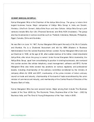 www.csrajivbajaj.com
KUMAR MANGALAM BIRLA:
Kumar Mangalam Birla is the Chairman of the Aditya Birla Group. The group is India‘s third
largest business house. Major companies of Aditya Birla Group in India are Grasim,
Hindalco, UltraTech Cement, Aditya Birla Nuvo and Idea Cellular. Aditya Birla Group’s joint
ventures include Birla Sun Life (Financial Services) and Birla NGK (Insulators). The group
also has its presence in various countries such as Thailand, Indonesia, Malaysia, Philippines,
Egypt, Canada, China and Australia.
He was Born on June 14, 1967, Kumar Mangalam Birla spent the early of his life in Calcutta
and Mumbai. He is a Chartered Accountant and did his MBA (Masters in Business
Administration) from the London Business School, London. Kumar Mangalam Birla took over
as Chairman in 1995, at the age of 28, after sudden demise of his father, noted industrialist
Aditya Birla, after whom the group is named. Under Kumar Mangalam Birla’s leadership, the
Aditya Birla Group, apart from consolidating its position in existing businesses, also ventured
into sunrise sectors like cellular telephony, asset management, software and BPO. Kumar
Mangalam Birla also holds several key positions on various regulatory and professional
boards, including chairmanship of the advisory committee constituted by the ministry of
company affairs for 2006 and 2007, membership of the prime minister of India’s advisory
council on trade and industry, chairmanship of the board of trade reconstituted by the union
minister of commerce and industry, and membership of the Central Board of Directors of the
Reserve Bank of India.
Kumar Mangalam Birla has won several honors. Major among them include The Business
Leader of the Year (2003) by The Economic Times, Business Man of the Year – 2003 by
Business India, and The Ernst & Young Entrepreneur of the Year -India in 2005.
 