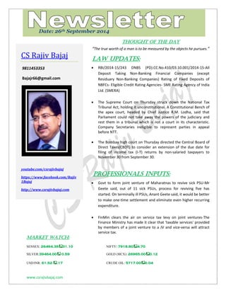 www.csrajivbajaj.com 
c 
THOUGHT OF THE DAY 
“The true worth of a man is to be measured by the objects he pursues.” 
Law Updates: 
 RBI/2014-15/243 DNBS (PD).CC.No.410/03.10.001/2014-15-All Deposit Taking Non-Banking Financial Companies (except Residuary Non-Banking Companies) Rating of Fixed Deposits of NBFCs- Eligible Credit Rating Agencies- SME Rating Agency of India Ltd. (SMERA) 
 The Supreme Court on Thursday struck down the National Tax Tribunal Act, holding it unconstitutional. A Constitutional Bench of the apex court, headed by Chief Justice R.M. Lodha, said that Parliament could not take away the powers of the judiciary and rest them in a tribunal which is not a court in its characteristic. Company Secretaries ineligible to represent parties in appeal before NTT. 
 The Bombay high court on Thursday directed the Central Board of Direct Taxes(CBDT) to consider an extension of the due date for filing of income tax (I-T) returns by non-salaried taxpayers to November 30 from September 30. 
PROFESSIONALS INPUTS: 
 Govt to form joint venture of Maharatnas to revive sick PSU-Mr Geete said, out of 11 sick PSUs, process for reviving five has started. On terminally ill PSUs, Anant Geete said, it would be better to make one-time settlement and eliminate even higher recurring expenditure. 
 FinMin clears the air on service tax levy on joint ventures-The Finance Ministry has made it clear that 'taxable services' provided by members of a joint venture to a JV and vice-versa will attract service tax. 
MARKET WATCH: 
SENSEX: 26494.3931.10 NIFTY: 7918.804.70 
SILVER:39464.00 0.59 GOLD (MCX): 26965.000.12 
USD/INR: 61.52 .17 CRUDE OIL: 5717.000.04 
CS Rajiv Bajaj 
9811453353 
Bajajr66@gmail.com 
youtube.com/csrajivbajaj 
https://www.facebook.com/Rajiv1Bajaj 
http://www.csrajivbajaj.com 
Date: 26th September 2014  