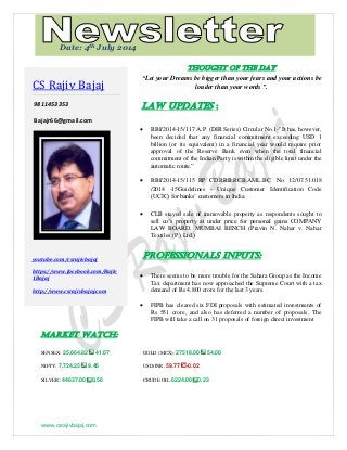 www.csrajivbajaj.com
ec
THOUGHT OF THE DAY
“Let your Dreams be bigger than your fears and your actions be
louder than your words ”.
Law Updates :
 RBI/2014-15/117 A.P. (DIR Series) Circular No.1-"It has, however,
been decided that any financial commitment exceeding USD 1
billion (or its equivalent) in a financial year would require prior
approval of the Reserve Bank even when the total financial
commitment of the Indian Party is within the eligible limit under the
automatic route.”
 RBI/2014-15/115 RP CD.RRB.RCB.AML.BC. No. 12/07.51.018
/2014 -15Guidelines - Unique Customer Identification Code
(UCIC) for banks’ customers in India.
 CLB stayed sale of immovable property as respondents sought to
sell co’s property at under price for personal gains COMPANY
LAW BOARD, MUMBAI BENCH (Pravin N. Nahar v. Nahar
Textiles (P.) Ltd.)
PROFESSIONALS INPUTS:
 There seems to be more trouble for the Sahara Group as the Income
Tax department has now approached the Supreme Court with a tax
demand of Rs 4,800 crore for the last 3 years.
 FIPB has cleared six FDI proposals with estimated investments of
Rs 551 crore, and also has deferred a number of proposals, The
FIPB will take a call on 31 proposals of foreign direct investment
MARKET WATCH:
SENSEX: 25,864.82 41.07 GOLD (MCX): 27518.00 54.00
NIFTY: 7,724.25 9.45 USD/INR: 59.77 -0.02
SILVER: 44637.00 0.56 CRUDE OIL:6224.00 0.23
CS Rajiv Bajaj
9811453353
Bajajr66@gmail.com
youtube.com/csrajivbajaj
https://www.facebook.com/Rajiv
1Bajaj
http://www.csrajivbajaj.com
Date: 4th July 2014
 