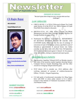 www.csrajivbajaj.com 
c 
THOUGHT OF THE DAY 
“We don’t grow when things are easy, we grow when we face challenges.” 
Law Updates: 
 CIRCULAR NO. 11 of 2014-15-Reversal of Input Tax Credit under Section 10 of the DVAT Act, 2004 in respect of Credit Note/Debit Note related to discounts. 
 RBI/2014-15/216 A.P. (DIR Series) Circular No.28Risk Management and Inter Bank Dealings: Hedging Facilities for Foreign Portfolio Investors (FPIs) 
 Notification No.75/2014- Customs(N.T.)- DEPARTMENT OF REVENUE CENTRAL BOARD OF EXCISE AND CUSTOMS hereby determines that the rate of exchange of conversion of each of the foreign currency specified in each of Schedule I and Schedule II annexed hereto into Indian currency or vice versa shall, with effect from 5th September, 2014 be the rate mentioned against it thereof, for the purpose of the said section, relating to imported and export goods. 
PROFESSIONALS INPUTS: 
 The Securities Appellate Tribunal (SAT) on Monday stayed a July order of the securities market regulator directing Satyam Computer Services founder Ramalinga Raju and four other executives to disgorge alleged unlawful gains. 
 ITAT directs AO to consider sec. 41(1) additions after verifying statement of accounts of creditors-Income-tax Officer, 17(1)(4) v. Elegant Engineering 
 CA held guilty of professional misconduct for filing bogus form with ROC to claim undue interest in Co.’s affairs- Council of the Institute of Chartered Accountants of India v. Ved Prakash Verma 
MARKET WATCH: 
SENSEX: 27223.9295.93 NIFTY: 8141.2532.65 
SILVER:41836.00 0.07 GOLD (MCX): 27203.001.00 
USD/INR: 60.42 .12 CRUDE OIL: 5628.000.68 
CS Rajiv Bajaj 
9811453353 
Bajajr66@gmail.com 
youtube.com/csrajivbajaj 
https://www.facebook.com/Rajiv1Bajaj 
http://www.csrajivbajaj.com 
Date: 9th September 2014  