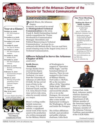 Sep./Oct. 2006

    Hillbilly                    Newsletter of the Arkansas Chapter of the
                                 Society for Technical Communication
   TechTalk
                                 Congratulations!                                          Our Next Meeting
                                                                                                October 14, 2006


                                 P   atrick Moore, the Arkansas
                                     chapter
                                 treasurer, has received an award
                                                                                            Making the Most of
                                                                                             Adobe Acrobat
                                                                                              University of Arkansas
                                                                                                   at Little Rock
  Year at a Glance               for Distinguished Technical                                         SUA 106C
 October 25, 2006                Communication in the 2005                                   2801 S. University Ave.,
  » STC Web-telephone            Frank R. Smith Outstanding Journal                        Little Rock, Arkansas 72204
    seminar                      Article competition for “Froam                            » Multimedia designer
 November 2-4, 2006              Wordsmith to Communication                                  Fredie Smith will guide
  » Region 5 Conference                                                                      participants through
                                 Strategist: Heresthetic and                                 the following hands-on
 November 3-8, 2006              Political Maneuvering in Technical                          activities:
  » ASIS&T
                                 Communication,” an essay he co-                           » Adding metadata to your
 November 8, 2006                                                                            PDFs
  » Tax Tips for Writers
                                 authored with Melinda Kreth. You can read their
                                                                                           » Creating professional
 November 11, 2006
                                 award-winning essay in the August 2005 issue of             and portable PDF forms
  » STC Web-telephone            Technical Communication.                                  » Preparing your PDF for
    seminar                                                                                  professional printing
 December 6, 2006                                                                         For more information, see
  » Holiday Party
                                 Officers Selected to Serve the Arkansas                  our Web site:
 December 9, 2006
                                 Chapter of STC                                           www.stc-arkansas.org
  » STC Web-telephone            2006-2007
    seminar
                                 Keith Dover,                of Washington in
 January 13, 2007
                                  President                  support of “Operation
  » Business and Planning
    Meeting                      George (Keith) Dover        Noble Eagle,” and the
 February 10, 2007               received his degree         homeland defense of
  » Documentation Project        in Professional and         America. There he was
    Management                   Technical .) in 2000        assigned to the Center
 March 10, 2007                  from the University of      of Military History,
 » Meeting and possible          Arkansas at Little Rock     Fort Lesley J. McNair,
    attendance of new            (UALR). He has served       DC as the executive
    National Chapter
                                 tours of duty in the        officer of the “Operation
    Director
                                 U.S. Army, U.S. Army        Noble Eagle” MHD
 April 14, 2007
  » Topic TBD                    National Guard, and the     Task Force to document
                                 U.S. Army Reserve from      and record the attacks      Civitan Club, Little
 May 13-16, 2007
  » Ascend                       June 1979 to July 2004      of 9-11-01 on the           Rock, Arkansas; public
                                 when he recently retired    Pentagon. He returned       relations chairman,
  Get more details about these
    events and more online:      as a major.                 home on June 30, 2002       American Legion
   www.stc-arkansas.org                                      after a nine-month          Department of AR;
                                 Dover’s writing credits     deployment working in       lifetime member of




 STC
                                 include numerous            the Washington, DC area     the American Legion
                                 military essays and         and inside the Pentagon.    [Post #1]- Little Rock,
                                 articles. A significant                                 Arkansas; member of
                                 recent work of his was to   His civilian affiliations   the Arkansas Veterans
                                 assist in the production    include: past president     Coalition; past president
     SOCIETY FOR                                                                         of the UALR Public
      TECHNICAL                  of a written monograph      and public relations
    COMMUNICATION                for the Military District   chairman, Little Rock                Continued on page 2

Hillbilly TechTalk | www.stc-arkansas.org                Page 1                              September/October 2006
 