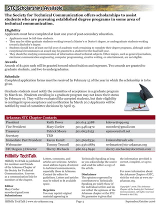 STC Scholarships Available
The Society for Technical Communication offers scholarships to assist
students who are pursuing established degree programs in some area of
technical communication.
Eligibility
Applicants must have completed at least one year of post-secondary education.
» Applicants must be full-time students.
» They may be either graduate students working toward a Master’s or Doctor’s degree, or undergraduate students working
  toward a Bachelor’s degree.
» Students should have at least one full year of academic work remaining to complete their degree programs, although under
  exceptional circumstances an award may be granted to a student for the final half-year.
» They should be studying communication of information about technical subjects. Other majors, such as general journalism,
  electronic communication engineering, computer programming, creative writing, or entertainment, are not eligible.
Awards
Awards of $1,500 each will be granted toward school tuition and expenses. Two awards are granted to
graduate students, and two to undergraduates.

Schedule
Completed application forms must be received by February 15 of the year in which the scholarship is to be
given.

Graduate students must notify the committee of acceptance in a graduate program
by March 20. (Students enrolling in a graduate program may not know their status
by February 16. They will be evaluated like accepted students, but their eligibility
is contingent upon acceptance and notification by March 20.) Applicants will be
notified by mail of committee decisions by April 15.


Arkansas STC Chapter Contacts
President                Keith Dover                           501.614.3288                kdover@spp.org
Vice President           Mary Corder                           501.548.0472                mcorder@gmail.com
Treasurer                Patrick Moore                         501.663.8153                epmoore@att.net
Secretary                TBD
Immediate Past President Karen Kuralt                          501.569.8334                kmkuralt@ualr.edu
Webmaster                Tommy Trussell                        501.336.0889                webmaster@stc-arkansas.org
STC Region 5 Director    Sherry Michaels                       480.614.8440                sherry.michaels@docntrain.com

Hillbilly TechTalk                Letters, comments, and             Technically Speaking as long      the information provided is
Hillbilly TechTalk is published   articles are welcome. Articles     as you acknowledge the source     correct, complete, or up-to-
for members and friends           must address topics of interest    and send the editor a copy of     date.
of the Arkansas Chapter of        to technical communicators,        the article.
the Society for Technical         especially those in Arkansas.                                        For more information about
Communication. It serves          Contact the editor for             Disclaimer                        the Arkansas Chapter of STC,
as a communication link for       guidelines. Letters and articles   The opinions expressed by         visit the web site at www.stc-
members of the chapter.           may be edited to fit available     contributors to Technically       arkansas.org.
                                  space.                             Speaking are solely those of
Editor                                                               the individual writers and do     Copyright “ 2006. The Arkansas
Mary Corder                       Reprints                           not reflect the opinions of the   Chapter of the Society for Technical
mcorder@gmail.com                                                                                      Communication. All rights reserved.
                                  You may reprint original           Arkansas chapter or the STC.      Printed in the USA.
Submissions                       material appearing in              No guarantee is given that
Hillbilly TechTalk | www.stc-arkansas.org                      Page 4                                       September/October 2006
 