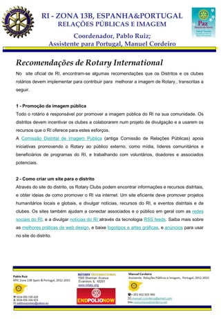 RI - ZONA 13B, ESPANHA&PORTUGAL
                       RELAÇÕES PÚBLICAS E IMAGEM
                          Coordenador, Pablo Ruiz;
                  Assistente para Portugal, Manuel Cordeiro

Recomendações de Rotary International
No site oficial de RI, encontram-se algumas recomendações que os Distritos e os clubes
rotários devem implementar para contribuir para melhorar a imagem de Rotary., transcritas a
seguir.


1 - Promoção da imagem pública
Todo o rotário é responsável por promover a imagem pública do RI na sua comunidade. Os
distritos devem incentivar os clubes a colaborarem num projeto de divulgação e a usarem os
recursos que o RI oferece para estes esforços.
A Comissão Distrital de Imagem Pública (antiga Comissão de Relações Públicas) apoia
iniciativas promovendo o Rotary ao público externo, como mídia, líderes comunitários e
beneficiários de programas do RI, e trabalhando com voluntários, doadores e associados
potenciais.


2 - Como criar um site para o distrito
Através do site do distrito, os Rotary Clubs podem encontrar informações e recursos distritais,
e obter ideias de como promover o RI via internet. Um site eficiente deve promover projetos
humanitários locais e globais, e divulgar notícias, recursos do RI, e eventos distritais e de
clubes. Os sites também ajudam a conectar associados e o público em geral com as redes
sociais do RI, e a divulgar notícias do RI através da tecnologia RSS feeds. Saiba mais sobre
as melhores práticas de web design, e baixe logotipos e artes gráficas, e anúncios para usar
no site do distrito.
 