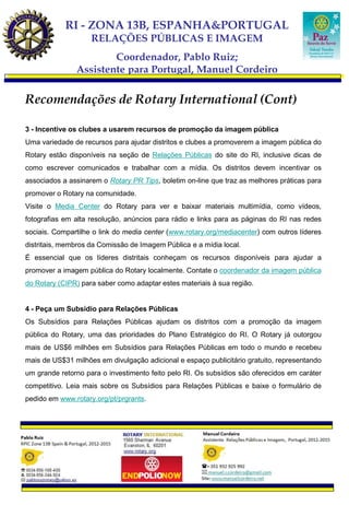 RI - ZONA 13B, ESPANHA&PORTUGAL
                    RELAÇÕES PÚBLICAS E IMAGEM
                       Coordenador, Pablo Ruiz;
               Assistente para Portugal, Manuel Cordeiro

Recomendações de Rotary International (Cont)

3 - Incentive os clubes a usarem recursos de promoção da imagem pública
Uma variedade de recursos para ajudar distritos e clubes a promoverem a imagem pública do
Rotary estão disponíveis na seção de Relações Públicas do site do RI, inclusive dicas de
como escrever comunicados e trabalhar com a mídia. Os distritos devem incentivar os
associados a assinarem o Rotary PR Tips, boletim on-line que traz as melhores práticas para
promover o Rotary na comunidade.
Visite o Media Center do Rotary para ver e baixar materiais multimídia, como vídeos,
fotografias em alta resolução, anúncios para rádio e links para as páginas do RI nas redes
sociais. Compartilhe o link do media center (www.rotary.org/mediacenter) com outros líderes
distritais, membros da Comissão de Imagem Pública e a mídia local.
É essencial que os líderes distritais conheçam os recursos disponíveis para ajudar a
promover a imagem pública do Rotary localmente. Contate o coordenador da imagem pública
do Rotary (CIPR) para saber como adaptar estes materiais à sua região.


4 - Peça um Subsídio para Relações Públicas
Os Subsídios para Relações Públicas ajudam os distritos com a promoção da imagem
pública do Rotary, uma das prioridades do Plano Estratégico do RI. O Rotary já outorgou
mais de US$6 milhões em Subsídios para Relações Públicas em todo o mundo e recebeu
mais de US$31 milhões em divulgação adicional e espaço publicitário gratuito, representando
um grande retorno para o investimento feito pelo RI. Os subsídios são oferecidos em caráter
competitivo. Leia mais sobre os Subsídios para Relações Públicas e baixe o formulário de
pedido em www.rotary.org/pt/prgrants.
 