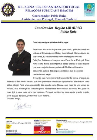 RI - ZONA 13B, ESPANHA&PORTUGAL
                    RELAÇÕES PÚBLICAS E IMAGEM
                       Coordenador, Pablo Ruiz;
               Assistente para Portugal, Manuel Cordeiro


                              Coordenador Região 13B (RPIC)
                                             Pablo Ruiz


                            Queridos amigos rotários de Portugal.


                            Este é um ano muito importante para todos, pois decorrerá em
                            Lisboa a Convenção de Rotary International. Como alguns de
                            vós sabeis, fui recentemente nomeado responsável das
                            Relações Públicas e Imagem para Espanha e Portugal. Para
                            mim é uma honra desempenhar estas tarefas e estou seguro
                            que, com a ajuda do companheiro PGD Manuel Cordeiro,
                            estaremos à altura das responsabilidades que o exercício
                            destas tarefas exige.
                            O mundo está num momento transcendental com a chegada da
internet e das redes sociais, que nos permitem comunicar rapidamente, tornando-o uma
aldeia global. Para uma organização tão grande como Rotary, com mais de um século de
história, esta mudança tão radical supõe a necessidade de se moldar ao século XXI, para ser
mais ágil e estar mais perto das pessoas. Portugal também faz parte deste grande projeto.
Com a ajuda de todos, poderemos fazer história.
O vosso amigo,
 